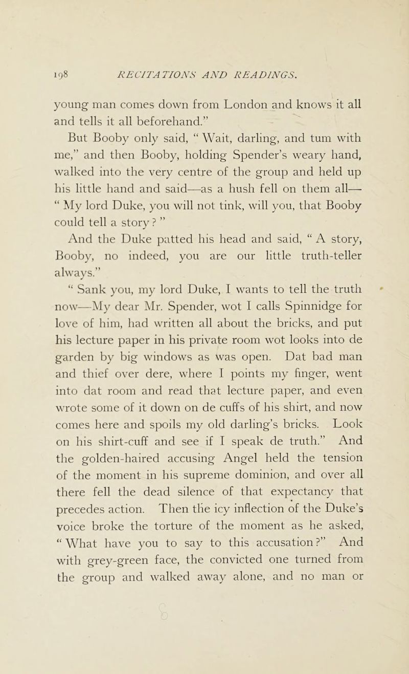 young man comes down from London and knows it all and tells it all beforehand.” But Booby only said, “ Wait, darling, and turn with me,” and then Booby, holding Spender’s weary hand, walked into the very centre of the group and held up his little hand and said—as a hush fell on them all—■ “ My lord Duke, you will not tink, will you, that Booby could tell a story? ” And the Duke patted his head and said, “ A story, Booby, no indeed, you are our little truth-teller always.” “ Sank you, my lord Duke, I wants to tell the truth now—My dear Mr. Spender, wot I calls Spinnidge for love of him, had written all about the bricks, and put his lecture paper in his private room wot looks into de garden by big windows as was open. Dat bad man and thief over dere, where I points my finger, went into dat room and read that lecture paper, and even wrote some of it down on de cuffs of his shirt, and now comes here and spoils my old darling’s bricks. Look on his shirt-cuff and see if I speak de truth.” And the golden-haired accusing Angel held the tension of the moment in his supreme dominion, and over all there fell the dead silence of that expectancy that precedes action. Then the icy inflection of the Duke’s voice broke the torture of the moment as he asked, “ What have you to say to this accusation ?” And with grey-green face, the convicted one turned from the group and walked away alone, and no man or