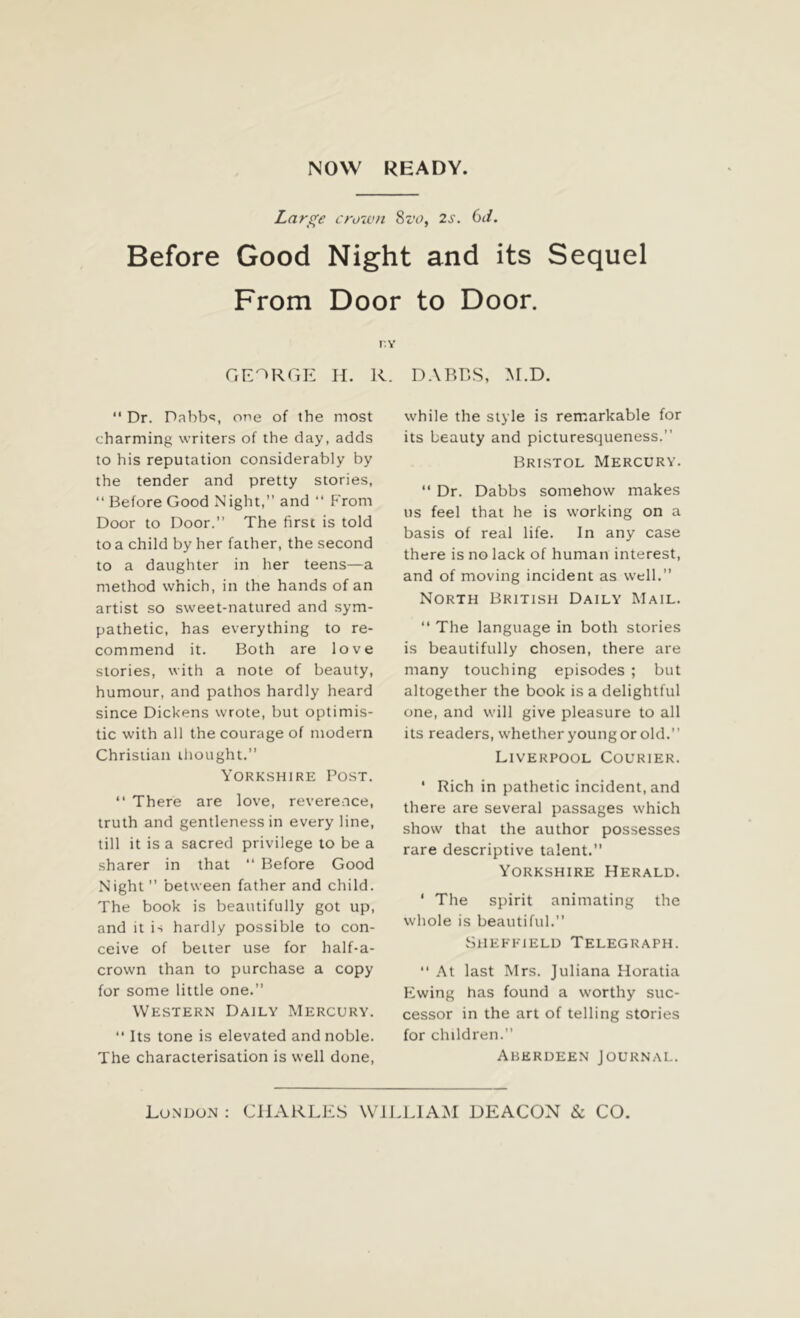 Large crown Sz'o, 2s. 6d. Before Good Night and its Sequel From Door to Door. r.Y GEORGE H. R. DARES, M.D. “ Dr. Dabbs one of the most charming writers of the day, adds to his reputation considerably by the tender and pretty stories, “ Before Good Night,” and “ From Door to Door.” The first is told to a child by her father, the second to a daughter in her teens—a method which, in the hands of an artist so sweet-natured and sym- pathetic, has everything to re- commend it. Both are love stories, with a note of beauty, humour, and pathos hardly heard since Dickens wrote, but optimis- tic with all the courage of modern Christian thought. Yorkshire Post. “ There are love, reverence, truth and gentleness in every line, till it is a sacred privilege to be a sharer in that “ Before Good Night” between father and child. The book is beautifully got up, and it is hardly possible to con- ceive of better use for half-a- crown than to purchase a copy for some little one.” Western Daily Mercury.  Its tone is elevated and noble. The characterisation is well done, while the style is remarkable for its beauty and picturesqueness.” Bristol Mercury. “ Dr. Dabbs somehow makes us feel that he is working on a basis of real life. In any case there is no lack of human interest, and of moving incident as well.” North British Daily Mail. “ The language in both stories is beautifully chosen, there are many touching episodes ; but altogether the book is a delightful one, and will give pleasure to all its readers, whether young or old.” Liverpool Courier. ‘ Rich in pathetic incident, and there are several passages which show that the author possesses rare descriptive talent. Yorkshire Herald. ' The spirit animating the whole is beautiful.” Sheffield Telegraph. “ At last Mrs. Juliana Horatia Ewing has found a worthy suc- cessor in the art of telling stories for children.” Aberdeen Journal.