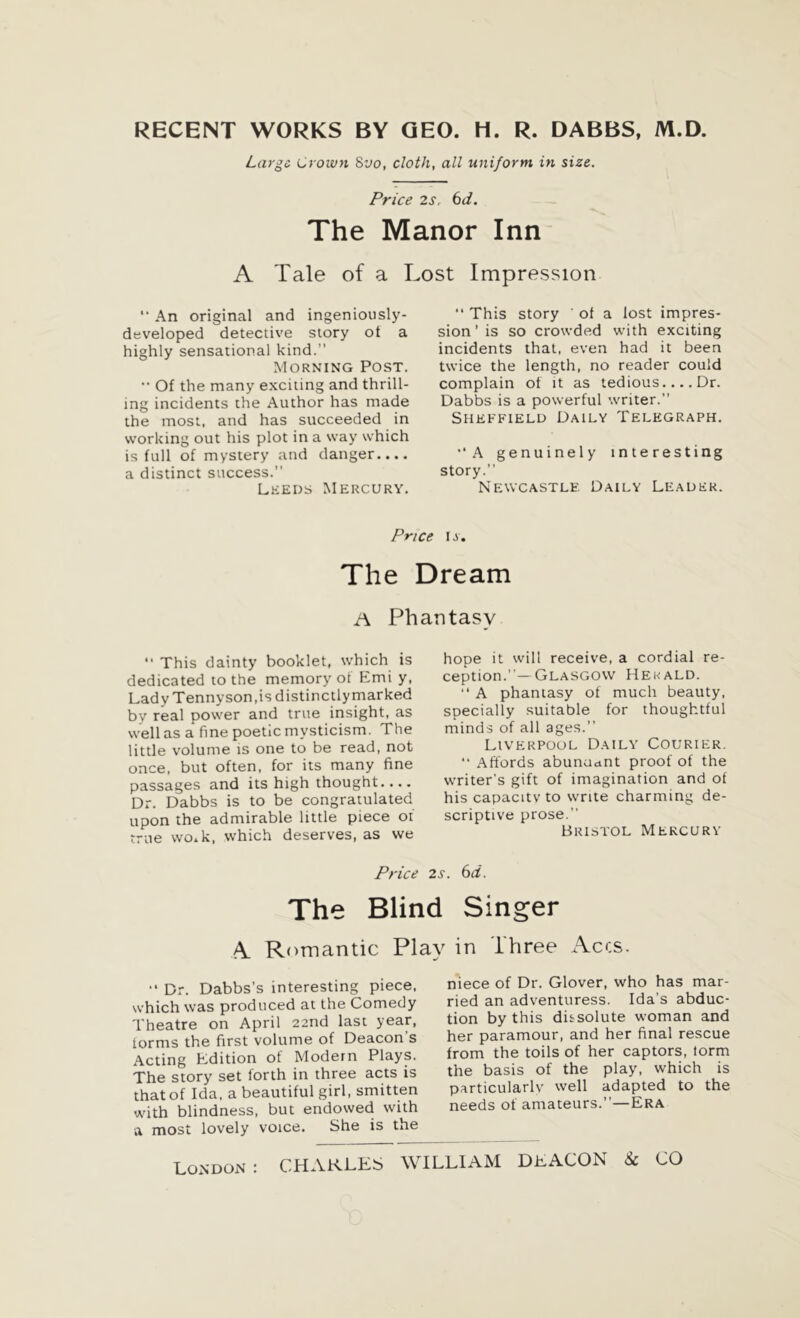 RECENT WORKS BY GEO. H. R. DABBS, M.D. Large Crown 8vo, cloth, all uniform in size. Price 2s, 6d. The Manor Inn A Tale of a Lost Impression '• An original and ingeniously- developed detective story ot a highly sensational kind.” Morning Post. •• Of the many exciting and thrill- ing incidents the Author has made the most, and has succeeded in working out his plot in a way which is full of mystery and danger.... a distinct success.” Leeds Mercury. “ This story ' of a lost impres- sion’ is so crowded with exciting incidents that, even had it been twice the length, no reader could complain of it as tedious.... Dr. Dabbs is a powerful writer. Sheffield Daily Telegraph. •‘A genuinely interesting story.” Newcastle Daily Leader. Price i s» The Dream A Phantasy •• This dainty booklet, which is dedicated to the memory of Emi y, Lady Tennyson,is distinctly marked by real power and true insight, as well as a fine poetic mysticism. The little volume is one to be read, not once, but often, for its many fine passages and its high thought.... Dr. Dabbs is to be congratulated upon the admirable little piece oi true wo.k, which deserves, as we hope it will receive, a cordial re- ception.”— Glasgow Hekald. “ A phantasy of much beauty, specially suitable for thoughtful minds of all ages.” Liverpool Daily Courier. “ Affords abundant proof of the writer’s gift of imagination and of his capacity to write charming de- scriptive prose.” Bristol Mercury Price 2s The Blind A Romantic Play “ Dr. Dabbs’s interesting piece, which was produced at the Comedy Theatre on April 22nd last year, iorms the first volume of Deacon’s Acting Edition of Modern Plays. The story set forth in three acts is that of Ida, a beautiful girl, smitten with blindness, but endowed with a most lovely voice. She is the . 6 d. Singer in Three Accs. niece of Dr. Glover, who has mar- ried an adventuress. Ida’s abduc- tion by this dissolute woman and her paramour, and her final rescue from the toils of her captors, lorm the basis of the play, which is particularly well adapted to the needs of amateurs.”—Era London :