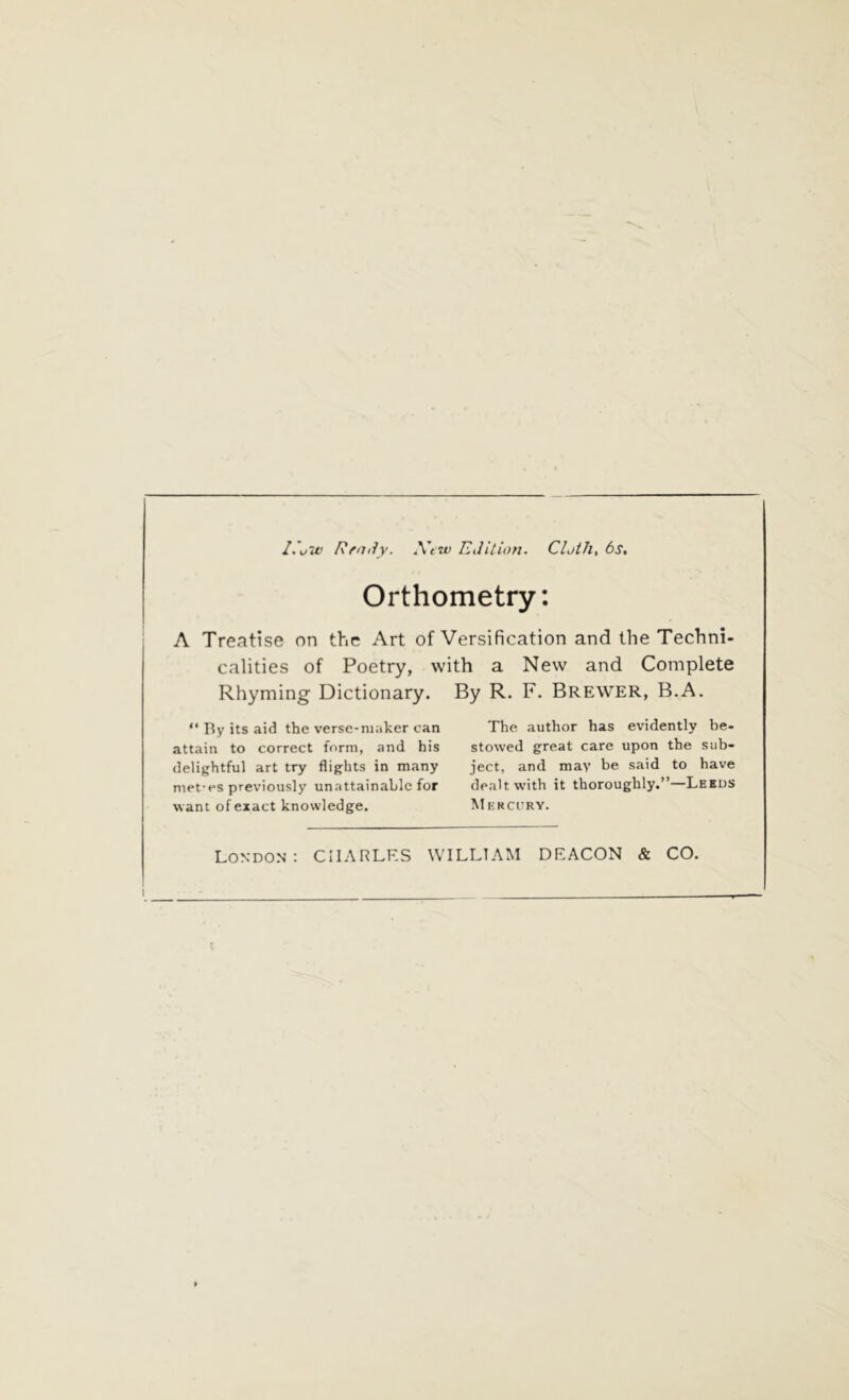 I.’uiv Rfatly. New Edition. Cloth, 6s, Orthometry: A Treatise on the Art of Versification and the Techni- calities of Poetry, with a New and Complete Rhyming Dictionary. By R. F. Brewer, B.A. “ By its aid the verse-maker can attain to correct form, and his delightful art try flights in many met-es previously unattainable for want of exact knowledge. The author has evidently be- stowed great care upon the sub- ject, and may be said to have dealt with it thoroughly.”—Leeds Mercury.
