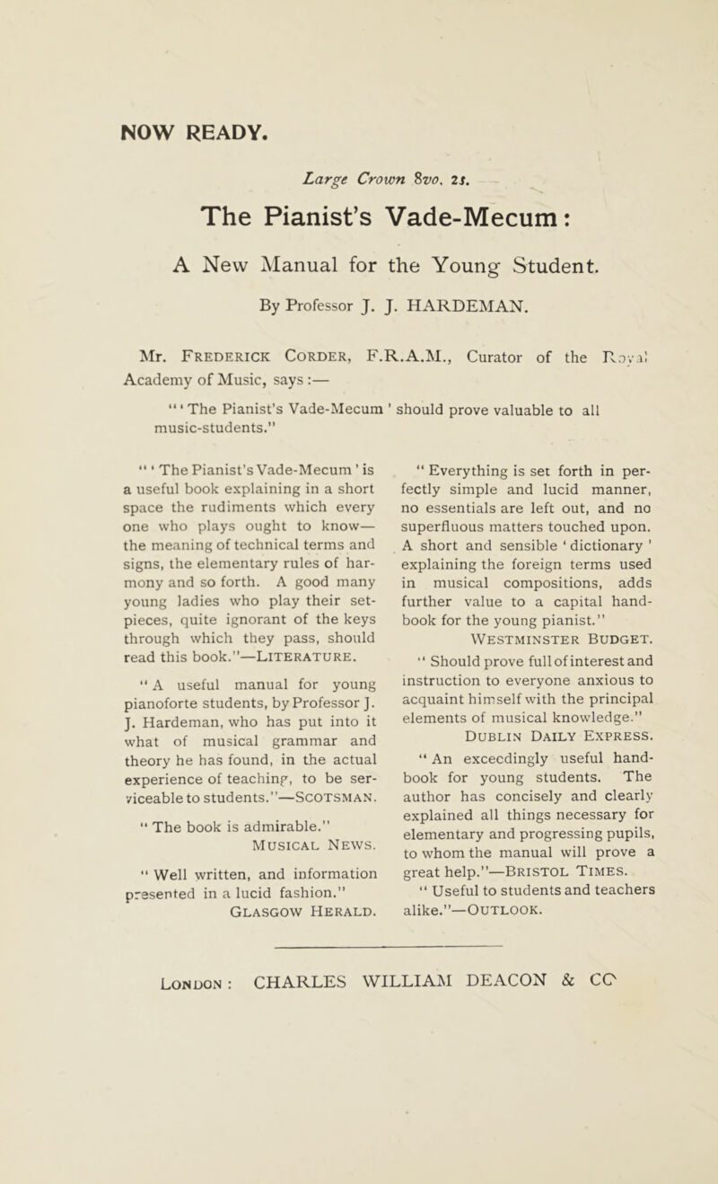 Large Crown 8vo, 2s. The Pianist’s Vade-Mecum: A New Manual for the Young Student. By Professor J. J. HARDEMAN. Mr. Frederick Corder, F.R.A.M., Curator of the Rova! Academy of Music, says :— “ ‘ The Pianist’s Vade-Mecum music-students. '* ‘ The Pianist’s Vade-Mecum ’ is a useful book explaining in a short space the rudiments which every one who plays ought to know— the meaning of technical terms and signs, the elementary rules of har- mony and so forth. A good many young ladies who play their set- pieces, quite ignorant of the keys through which they pass, should read this book.—Literature.  A useful manual for young pianoforte students, by Professor J. J. Hardeman, who has put into it what of musical grammar and theory he has found, in the actual experience of teaching, to be ser- viceable to students.’’—Scotsman. “ The book is admirable.” Musical News.  Well written, and information presented in a lucid fashion.” Glasgow Herald. ’ should prove valuable to all “ Everything is set forth in per- fectly simple and lucid manner, no essentials are left out, and no superfluous matters touched upon. A short and sensible ‘ dictionary ’ explaining the foreign terms used in musical compositions, adds further value to a capital hand- book for the young pianist.” Westminster Budget. ‘‘ Should prove full of interest and instruction to everyone anxious to acquaint himself with the principal elements of musical knowledge. Dublin Daily Express. “ An exceedingly useful hand- book for young students. The author has concisely and clearly explained all things necessary for elementary and progressing pupils, to whom the manual will prove a great help.”—Bristol Times. 11 Useful to students and teachers alike.”—Outlook.
