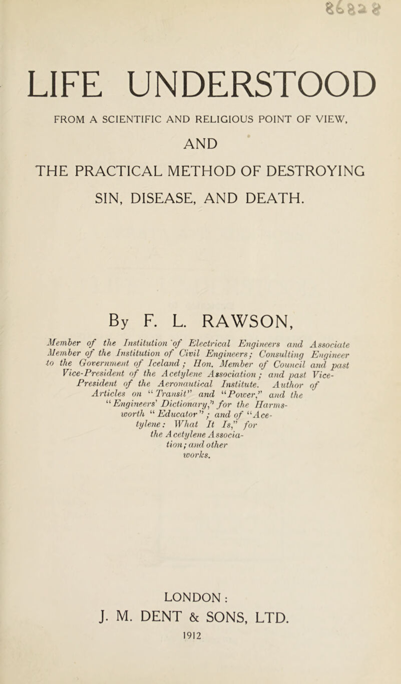 Sfe-aa a LIFE UNDERSTOOD FROM A SCIENTIFIC AND RELIGIOUS POINT OF VIEW, AND THE PRACTICAL METHOD OF DESTROYING SIN, DISEASE, AND DEATH. By F. L. RAWSON, Member of the [nstitution 'of Electrical Engineers and Associate Member of the Institution of Civil Engineers; Consulting Engineer lo the Government of Iceland ; Eon. Member of Council and past Vice-President of the AceUjlene Association ; and past Vice- President of the Aeronautical Inst'itute. Author of Articles on TransiV' and ^^Poicerf and the Engmeers' Dictionary f for the llarms- worth ^'•Educator'’; and of “Ace- tylene: What It Isf for the A cetylene A ssocia- t'lon; a)id other works. LONDON: J. M. DENT & SONS, LTD.