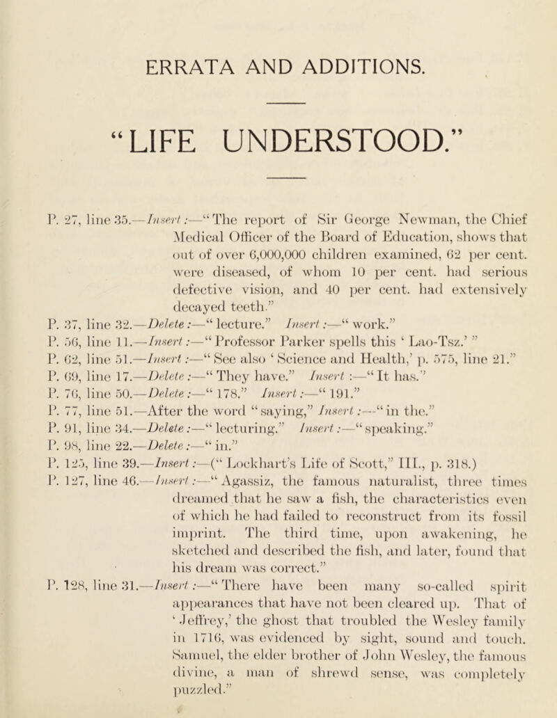 ERRATA AND ADDITIONS. LIFE UNDERSTOOD.” ]\ -II, line 35.- W 37, line :i±- F. 50, liiK' n.- W 02, liiui 51 .- F. 00, liiu* 17.- F. 70, line 50.- F. 77, line 51.- F. 91, line 34.- F. 98, line 22.- F. 125, line 39 F. 127, line 46 F. 128, line 31 -Itinerl:—“The report of Sir George Newinun, the Cliief Medical Othcer of the Board of Education, shows tliat out of over 0,000,000 children examined, 02 per cent, were disea.sed, of whom 10 [)er cent, had serious detective vision, and 40 per cent, had extensively decayed teeth.” —DeJeAe:—“ lecture.” Jt/serf“ work.” —Inseii :—“JTofessor Farker s])ells this ‘ Lao-Tsz.’ ” -Insert,:—“See also ‘Science and Health,’ p. 575, liiu' 21.” —I)(d<Ae,:—“ Th(\y have.” Insert :—“ It has.” -DeleAe “ 1 78.” Insert“ 191.” —After the woi-d “saying,” Insert:—“in tlu‘.” -Delete :—“ lectui'ing.” Insert “ sptiaking.” —Delete:—“ in.” ,— Insert:—(“ Lockhart’s Lite of Scott,” 111., }). 318.) — Insert:—“ .Vgassiz, the famous naturalist, thr(‘e times dreamed that he saw a lish, the characteristics even of which h(^ had failed to reconstruct from its fossil imprint. The third time, ujum awakening, he sketched and described the tish, and later, found that his dream \vas correct.” — Insert:—“There have been many st)-called si)irit ap[)earances that have not been cleai ed up. 'Phat of ‘.) etfrey,’the ghost that troubled the Wesley family in 1710, was evidenced by sight, sound and touch. Samuel, the elder brother of John Wesley, the famous diviiu', a man of shrewd sens(', was completely 1)U/./,1(m1.”