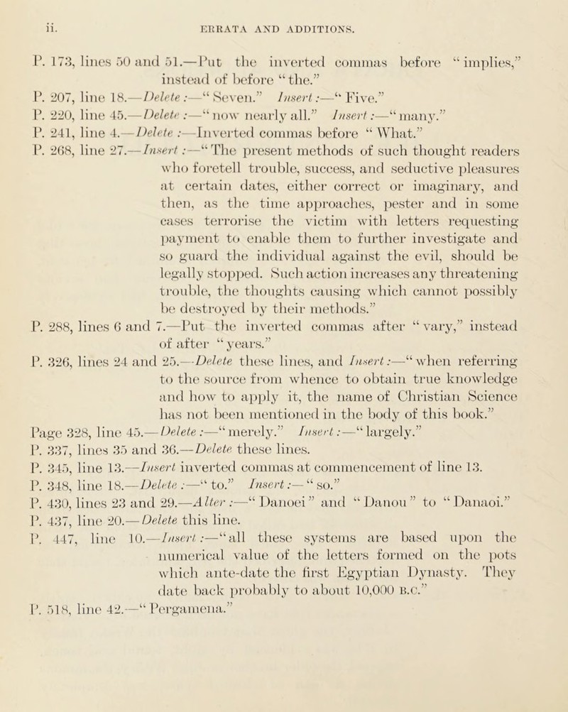 i\ 17.3, lines 50 aiul 51.— I’ut tlie inverted connnas bi^fore “implies,” instead of befoi’o “the.” 1*. 207, line 18.—Delete:—“Seven.” Insert:—“ Five.” \\ 220, line 45.— Delete —“now nearly all.” Insert:—“many.” F. 241, line 4.— Delete :—Inverted commas before “ What.” F. 2()8, line 27.— Insert :—“The present methods of such thought readers who foretell trouble, success, and seductive pleasures at certain dates, either correct or imaginary, and then, as the time api)roaches, pester and in some cases terrorise the victim with letters requesting payment to enable them to further investigate and so guard the individual against the evil, should be legally stopped. Such action increases any threatening trouble, the thoughts causing which cannot possibly he destroyed by their methods.” F. 288, lines 0 and 7.—Put the inverted commas after “vary,” instead of after “years.” It .326, lines 24 and Delete these lines, and Insert:—“when referring to tlu' source from whence to obtain true knowledge and how to a})})ly it, the name of Christian Science has not been mentioned in the body of this hook.” Fage 328, line 45.— Delete :—“ merely.” Insert:—“ largely.” F. .337, lines .35 aiul .36.—Delete, these lines. F. .345, line 13.—Insert inverted commas at commencement of line 13. F. .348, line 18.—Delete :—“ to.” Insert “ so.” F. 4.30, lines 23 and 29.—Alter:—“Danoei” and “ Danou ” to “ Danaoi.” F. 437, line 20.— Delete this line. F. 447, line 10.—Insert:—“all these systems are based upon the numerical value of the letters formed on the pots which ante-date the first Jfgyptian Dynasty. They date hack proliahly to about 10,000 B.c.” F. 518, line 42.—“ Fergamena.”