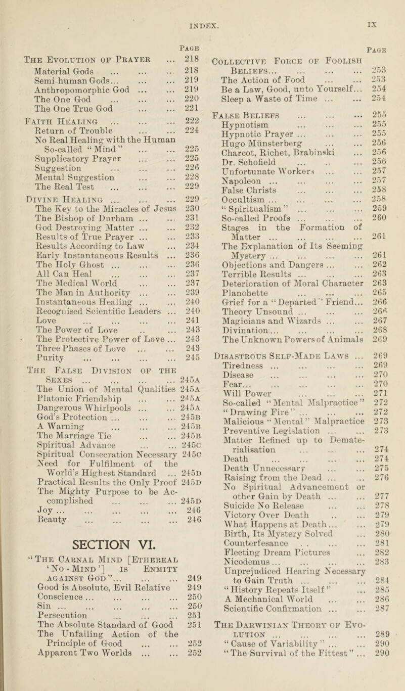 PA(3E The Evolution of Prayer Material Gods Semi-human Gods... Anthropomorphic God ... The One God The One True God Faith Healing Return of Trouble No Real Healing- -with the Human So-called “Mind” Supplicatory Prayer Suggestion Mental Suggestion The Real Test Divine Healing The Key to the IMiracles of Jesus The Bishop of Durham ... God Destroying Matter ... Results of True Prayer ... Results According to La-w Early Instantaneous Results ... The Holy Ghost ... All Can Heal The ^Medical World The Man in Authority ... Instantaneous Healing ... Recognised Scientific Leaders ... Love The Power of Love The Protective Povver of Love ... Three Phases of Love Purity 218 218 210 210 220 221 222 224 225 225 226 228 220 220 230 231 232 233 231 236 236 237 237 230 240 240 241 243 243 243 245 The False Division of the Sexes 245a The Union of Mental Qualities 245a Platonic Friendship ... ... 2‘i5A Dangerous Whirlpools ... ... 245a God’s Protection ... ... ... 245r A Warning ... ... ... 245b The Marriage Tie ... ... 245b Spiritual Advance ... ... 245c Spiritual Consecration Necessary 245c Need for Fulfilment of the World’s Highest Standard ... 245d Practical Results the Only Proof 245d The Mighty Purpose to be Ac- complished ... ... ... 245d Joy ... ... ... ... ... 246 Beauty ... ... ... ... 246 SECTION VL “The Carnal Mind [Ethereal ‘No - Mind ’] is Enmity AGAINST God” 249 Good is Absolute, Evil Relative 249 Conscience... ... ... ... 250 Sin 250 Persecution ... ... ... 251 The Absolute Standard of Good 251 The Unfailing Action of the Principle of Good ... ... 252 Apparent Two Worlds 252 Page Collective Force of Foolish Beliefs The Action of Food Be a Law, Good, unto Yourself... Sleep a Waste of Time False Beliefs Hypnotism Hypnotic Prayer ... Hugo Miinsterberg Charcot, Richet, Brabinski Dr. Schofield Unfortunate Workers Napoleon ... False Christs Occultism ... “Spiritualism” ... So-called Proofs ... Stages in the Formation of Matter ... ... ... ... 261 The Explanation of Its Seeming Mystery ... ... ... ... 261 Objections and Dangers ... ... 262 Terrible Results ... ... ... 263 Deterioration of Moral Character 263 Planchette ... ... ... 265 Grief for a “ Departed ” Friend... 266 Theory Unsound ... ... ... 26S Magicians and Wizards ... ... 267 Divination... ... ... ... 268 The Unknown Powers of Animals 269 253 253 254 254 255 255 255 256 256 256 257 257 258 •258 259 260 Disastrous Self-Made Laws ... 269 Tiredness ... ... ... ... 269 Disease ... ... ... ... 270 Fear... ... ... ... ... 270 Will Power ... ... ... 271 So-called “ iMental 3Ialpractice ” 272 “ Drawing Fire” ... ... ... 272 Malicious •• Mental ” 3Ialpractice 273 Preventive Legislation ... ... 273 Matter Refined up to Demate- rialisation ... ... ... 274 Death ... ... ... ... 274 Death Unuecessarp ... ... 275 Raising from the Dead ... ... 276 No Spiritual Advancement or other Gain by Death ... ... 277 Suicide No Release ... ... 278 Victory Over Death .. ... 279 What Happens at Death... ... 279 Birth, Its Mj'stery Solved ... 280 Counterfesance . . ... ... 281 Fleeting Dream Pictures ... 282 Nicodemus... ... ... ... 283 Unprejudiced Hearing Necessary to Gain Truth ... ... ... 284 “ History Repeats Itself ” ... 285 A Mechanical World ... ... 286 Scientific Confirmation ... ... 287 The Darwinian Theory of Evo- lution 289 “ Cause of Variability ” ... ... 290 “The Survival of the Fittest” ... 290