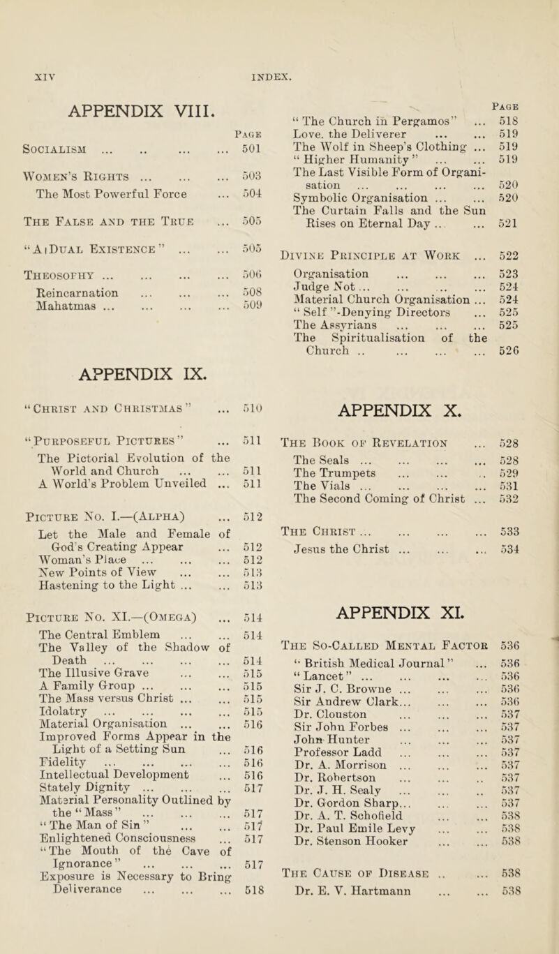 APPENDIX VIII 4 “ The Church in Pergamos” Page 518 Page Love, the Deliverer 519 Socialism 501 The Wolf in Sheep’s Clothing ... 519 “ Higher Humanity ” 519 Women’s Rights 503 The Last Visible Form of Organi- sation 520 The Most Powerful Force • • • 504 Symbolic Organisation ... The Curtain Falls and the Sun 520 The False and the True ... 505 Rises on Eternal Day .. 521 “ AiDual Existence ” ... ... .505 Divine Principle at Work ... 522 Theosothy 500 Organisation 523 Reincarnation IVT Vi fi f.Tn n q ... 508 500 Judge Not... Material Church Organisation ... 524 524 AtX CMXxCu UJLXlCvtS ••• ••• “ Self ’’-Denying Directors 525 The Ass3^rians The Spiritualisation of the 525 Church .. 526 APPENDIX IX. “Christ and Christmas” ... 510 APPENDIX X. “Purposeful Pictures” • • • 511 The Book of Revelation 528 The Pictorial Evolution of the The Seals 528 World and Church . . * 511 The Trumpets 529 A World’s Problem Unveiled 511 The Vials ... 531 The Second Coming of Christ ... 532 Picture Xo. I.—(Alpha) • • • 512 Let the Male and Female of The Christ 533 God s Creating Appear Woman’s Place • • • 512 Jesus the Christ ... 534 • • » 512 Xew Points of View ... 513 Hastening to the Light ... ... 513 Picture Xo. XI.—(Omega) 514 APPENDIX XL The Central Emblem The Valley of the Shadow of 514 The So-Called Mental Factor 536 Death ... 514 “ British Medical Journal” 536 The Illusive Grave ... 515 “Lancet” ... 536 A Family Group ... •. • 515 Sir J. C. Browne ... 536 The Mass versus Christ ... •. • 515 Sir Andrew Clark... 536 Idolatry • • . 515 Dr. Clouston 537 Material Organisation ... • • • 516 Sir John Forbes ... 537 Improved Forms Appear in the John Hunter 537 Light of a Setting Sun . • • 516 Professor Ladd 537 Fidelity • . . 516 Dr. A. Morrison ... 537 Intellectual Development ... 516 Dr. Robertson 537 Stately Dignity ... 517 Dr. J. H. Sealy 537 Material Personality Outlined by the “Mass” Dr. Gordon Sharp.., 537 517 Dr. A. T. Schofield 538 “ The Man of Sin ” • • • 517 Dr. Paul Emile Levy 538 Enlightened Consciousness ... 517 Dr. Stenson Hooker 538 “The Mouth of thb Cave of Ignorance ” 517 The Cause of Disease .. Exposure is Necessary to Bring 538 Deliverance . . . 518 Dr. E. V. Hartmann 538