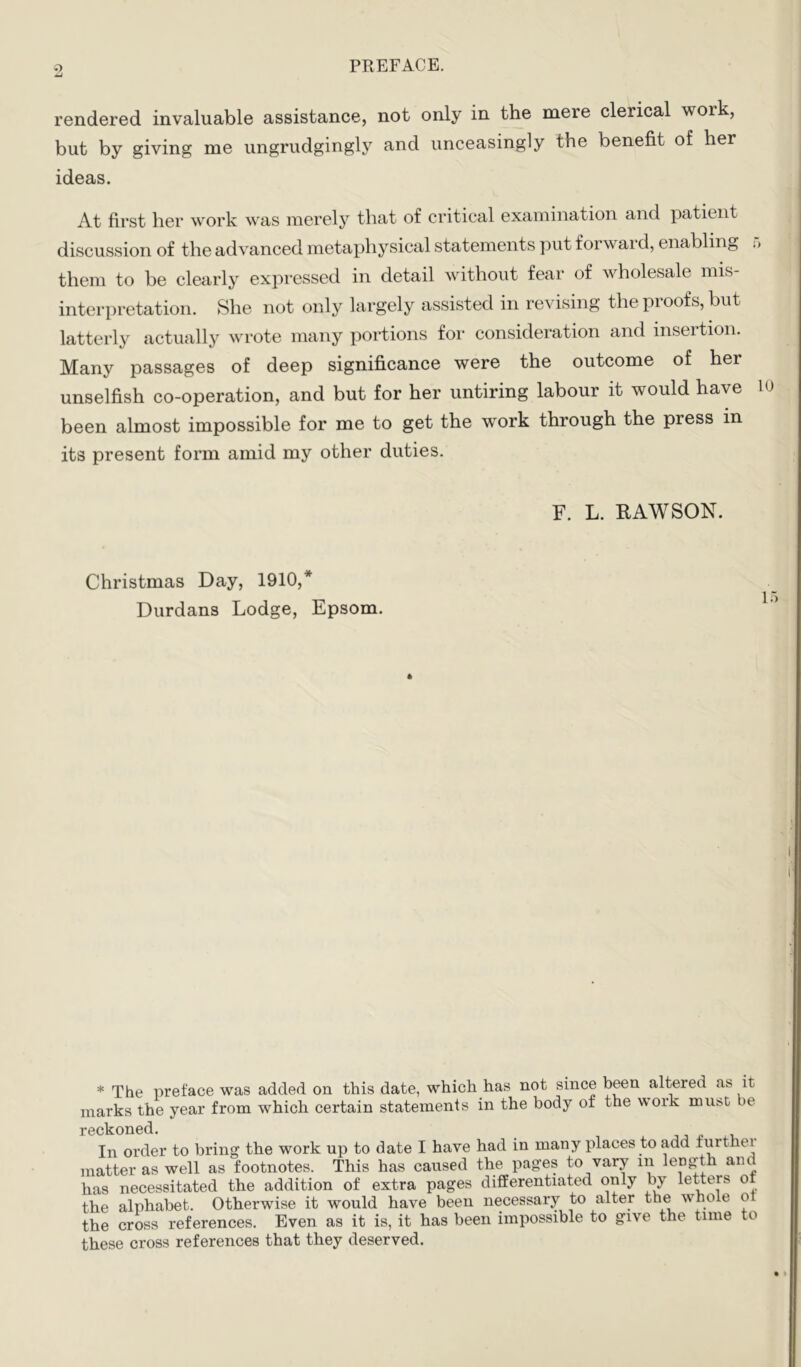 rendered invaluable assistance, not only in the mere clerical work, but by giving me ungrudgingly and unceasingly the benefit of her ideas. At first her work was merely that of critical examination and patient discussion of the advanced metaphysical statements put forward, enabling ;> them to be clearly expressed in detail without fear of wholesale mis interpretation. She not only largely assisted in revising the proofs, but latterly actually wrote many portions for consideration and insertion. Many passages of deep significance were the outcome of her unselfish co-operation, and but for her untiring labour it would have lo been almost impossible for me to get the work through the press in its present form amid my other duties. F. L. RAWSON. Christmas Day, 1910,* Durdans Lodge, Epsom. * The preface was added on this date, which has not since been altered as it marks the year from which certain statements in the body of the work mui^C be reckoned. x . In order to bring the work up to date I have had in many jdaces to add furthei matter as well as footnotes. This has caused the pages to vary in length and has necessitated the addition of extra pages differentiated only by letters of the alphabet. Otherwise it would have been necessary to alter the whole 01 the cross references. Even as it is, it has been impossible to give the tune to these cross references that they deserved.