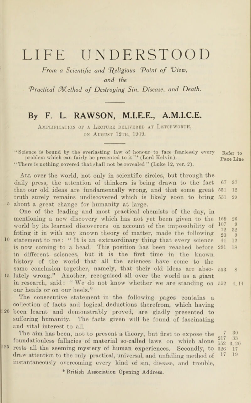 LIFE UNDERSTOOD From a Scientific and F^eligious T^oint of X)iew, and the F^ractical S^ethod of Destroying Sin, Disease, and Death. By F. L. RAWSON, M.I.E.E., A.M.LC.E. Amplification of a Lecture delivered at Letch worth, ON August 12th, lUOl).  Science is bound by the everlasting’ law of honour to face fearlessly every problem which can fairly be presented to it”* (Lord Kelvin). “ There is nothing covered that shall not be revealed ” (Luke 12, ver. 2). All over the world, not only in scientific circles, but through the daily press, the attention of thinkers is being drawn to the fact that our old ideas are fundamentally wrong, and that some great truth surely remains undiscovered which is likely soon to bring about a great change for humanity at large. One of the leading and most practical chemists of the day, in mentioning a new discovery which has not yet been given to the world by its learned discoverers on account of the impossibility of fitting it in with any known theory of matter, made the following 10 statement to me: It is an extraordinary thing that every science is now coming to a head. This position has been reached before in different sciences, but it is the first time in the known history of the world that all the sciences have come to the same conclusion together, namely, that their old ideas are abso- 15 lutely wrong.” Another, recognised all over the world as a giant in research, said: “We do not know whether we are standing on our heads or on our heels.” The consecutive statement in the following pages contains a collection of facts and logical, deductions therefrom, which having 20 been learnt and demonstrably proved, are gladly presented to suffering humanity. The facts given will be found of fascinating and vital interest to all. The aim has been, not to present a theory, but first to expose the foundationless fallacies of material so-called laws on which alone rests all the seeming mystery of human experiences. Secondly, to draw attention to the only practical, universal, and unfailing method t)f instantaneously overcoming every kind of sin, disease, and trouble, * British Association Opening Address. Refer to Page Line 67 :^7 .551 12 551 2'.» 169 26 107 9 72 :^2 20 9 44 12 291 18 55:4 8 552 4, 14 7 :40 217 :4:{ 5.52 20 :426 17