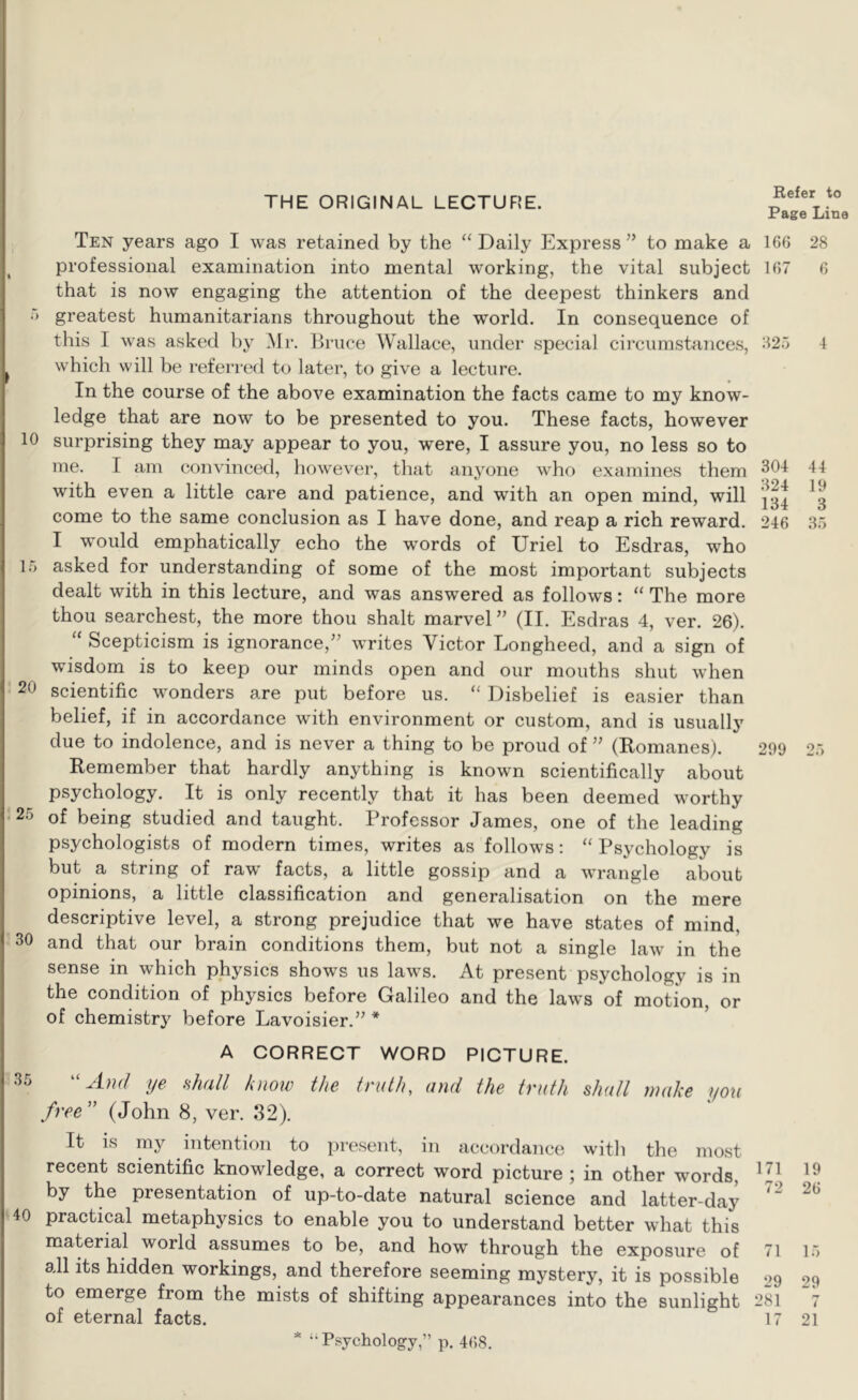 THE ORIGINAL LECTURE. Page Line Ten years ago I was retained by the “ Daily Express ’’ to make a 166 professional examination into mental working, the vital subject 167 that is now engaging the attention of the deepest thinkers and '> greatest humanitarians throughout the world. In consequence of this I was asked by Mr. Eruce Wallace, under special circumstances, -125 which will be referred to later, to give a lecture. In the course of the above examination the facts came to my know- ledge that are now to be presented to you. These facts, however 10 surprising they may appear to you, were, I assure you, no less so to me. I am convinced, however, that anyone who examines them with even a little care and patience, and with an open mind, will come to the same conclusion as I have done, and reap a rich reward. 246 I would emphatically echo the words of Uriel to Esdras, who 15 asked for understanding of some of the most important subjects dealt with in this lecture, and was answered as follows: “ The more thou searchest, the more thou shalt marvel ” (II. Esdras 4, ver. 26). “ Scepticism is ignorance,” writes Victor Longheed, and a sign of wisdom is to keep our minds open and our mouths shut when 20 scientific wonders are put before us. “ Disbelief is easier than belief, if in accordance with environment or custom, and is usually due to indolence, and is never a thing to be proud of ” (Komanes). 299 Remember that hardly anything is known scientifically about psychology. It is only recently that it has been deemed worthy 25 of being studied and taught. Professor James, one of the leading psychologists of modern times, writes as follows: “ Psychology is but a string of raw' facts, a little gossip and a w'rangle about opinions, a little classification and generalisation on the mere descriptive level, a strong prejudice that we have states of mind, 30 and that our brain conditions them, but not a single law' in the sense in which physics shows us law's. At present psychology is in the condition of physics before Galileo and the laws of motion, or of chemistry before Lavoisier.” * 28 6 4 44 19 3 35 25 A CORRECT WORD PICTURE. 35 And ye nhall hiow the truth, and the truth shall make you free” (John 8, ver. 82). It IS my intention to present, in accordance with the most recent scientific knowledge, a correct word picture ; in other words, by the presentation of up-to-date natural science and latter-day 40 practical metaphysics to enable you to understand better what this material world assumes to be, and how through the exposure of 71 15 all its hidden workings, and therefore seeming mystery, it is possible 29 29 to emerge from the mists of shifting appearances into the sunlight 281 “7 of eternal facts. 17 21 * “Psychology,” p. 468.