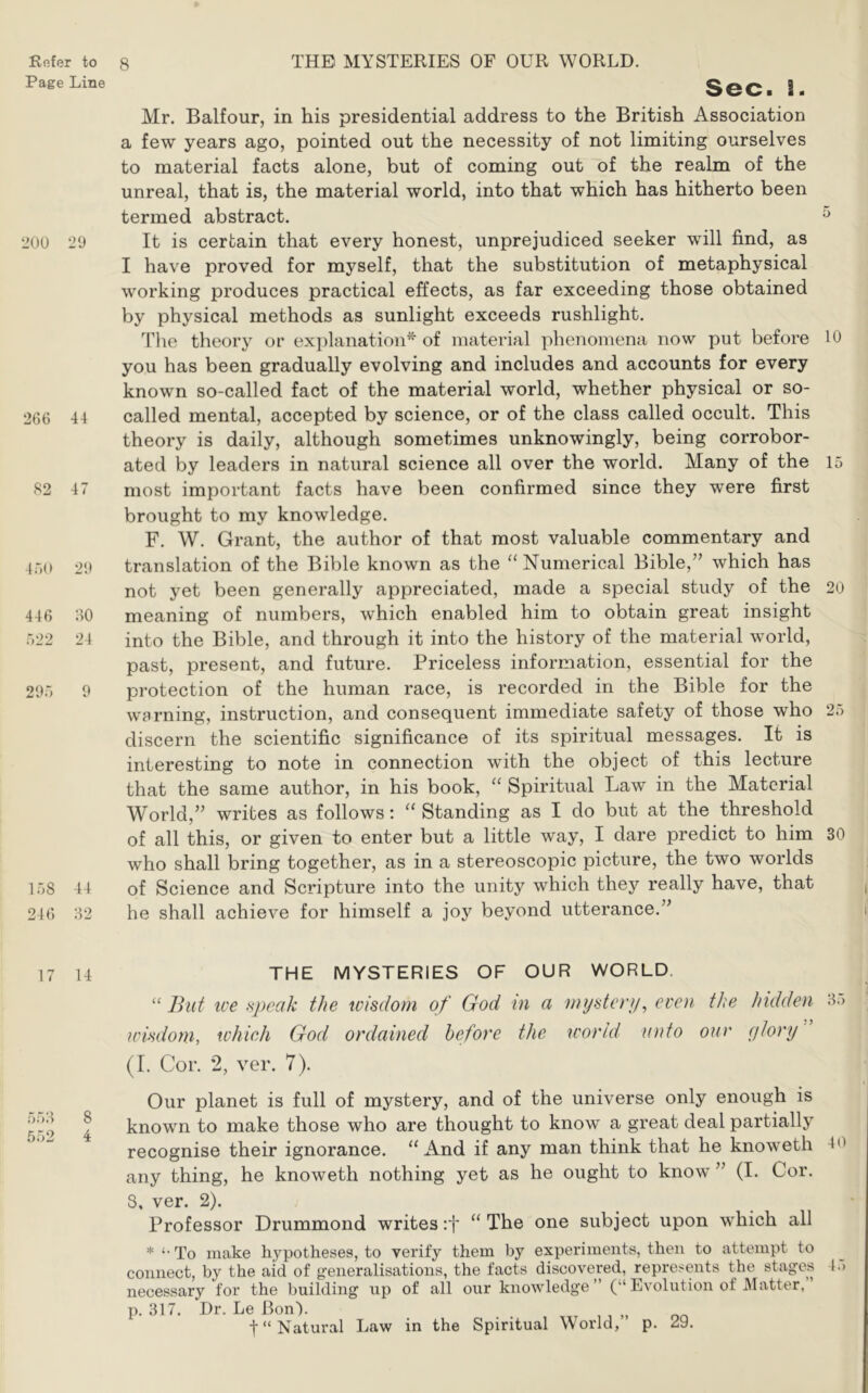 Page Line 200 29 266 44 82 47 46(1 2it 446 60 522 24 295 9 158 44 246 62 Sec. 2. Mr. Balfour, in his presidential address to the British Association a few years ago, pointed out the necessity of not limiting ourselves to material facts alone, but of coming out of the realm of the unreal, that is, the material world, into that which has hitherto been termed abstract. ^ It is certain that every honest, unprejudiced seeker will find, as I have proved for myself, that the substitution of metaphysical working produces practical effects, as far exceeding those obtained by physical methods as sunlight exceeds rushlight. TTie theory or explanation^ of material phenomena now put before 10 you has been gradually evolving and includes and accounts for every known so-called fact of the material world, whether physical or so- called mental, accepted by science, or of the class called occult. This theory is daily, although sometimes unknowingly, being corrobor- ated by leaders in natural science all over the world. Many of the 15 most important facts have been confirmed since they were first brought to my knowledge. F. W. Grant, the author of that most valuable commentary and translation of the Bible known as the “ Numerical Bible,” which has not yet been generally appreciated, made a special study of the 20 meaning of numbers, which enabled him to obtain great insight into the Bible, and through it into the history of the material world, past, present, and future. Priceless information, essential for the protection of the human race, is recorded in the Bible for the warning, instruction, and consequent immediate safety of those who 25 discern the scientific significance of its spiritual messages. It is interesting to note in connection with the object of this lecture that the same author, in his book, “ Spiritual Law in the Material World,” writes as follows: “ Standing as I do but at the threshold of all this, or given to enter but a little way, I dare predict to him 30 who shall bring together, as in a stereoscopic picture, the two worlds of Science and Scripture into the unity which they really have, that he shall achieve for himself a joy beyond utterance.” 17 14 556 8 552 4 THE MYSTERIES OF OUR WORLD. “ But ice speak the wisdom of God in a mysterip even the hidden 6.) icisdom, which God ordained before the world unto our glory (I. Cor. 2, ver. 7). Our planet is full of mystery, and of the universe only enough is known to make those who are thought to know a great deal partially recognise their ignorance. “ xYnd if any man think that he knoweth 40 any thing, he knoweth nothing yet as he ought to know” (I. Cor. 8, ver. 2). Professor Drummond writes :t “ The one subject upon which all * To make hypotheses, to verify them by experiments, then to attempt to connect, by the aid of generalisations, the facts discovered, represents the stages 4.> necessary for the building up of all our knowledge ” (“ Evolution of JMatter, p. 317. Dr. Le BonL t“ Natural Law in the Spiritual World, p. 29.