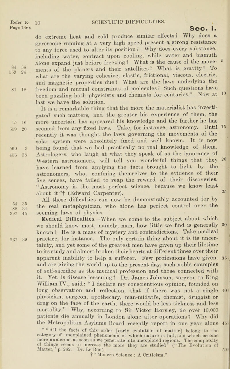 Page Line 84 8(; 24 81 18 15 1(5 5.5;) 20 5(50 8 45(1 38 54 35 88 34 3;)7 45 237 30 10 Sec. I. do extreme heat and cold produce similar effects ? \\ hy does a gyroscope running at a very high speed present a strong resistance to any force used to alter its position ? Why does every substance, including water, contract upon cooling, while water and bismuth alone expand just before freezing 1 What is the cause of the move- ments of the planets and their satellites 1 What is gravity 1 To what are the varying cohesive, elastic, frictional, viscous, electric, and magnetic properties due ? What are the laws underlying the freedom and mutual constraints of molecules ? Such questions ha\e been puzzling both physicists and chemists for centuries.* Now at 10 last we have the solution. It is a remarkable thing that the more the materialist has investi- gated such matters, and the greater his experience of them, the more uncertain has appeared his knowledge and the further he has seemed from any fixed laws. Take, for instance, astronomy. Until 15 recently it was thought the laws governing the movements of the solar system were absolutely fixed and well known. It is now being found that we had practically no real knowledge of them. Astrologers, who laugh at what they speak of as the ignorance of Western astronomers, will tell you wonderful things that they 20 have learned from applying the facts brought to light by the astronomers, who, confining themselves to the evidence of their five senses, have failed to reap the reward of their discoveries. “Astronomy is the most perfect science, because we know least about it (Edward Carpenter). All these difficulties can now be demonstrably accounted for by the real metaphysician, who alone has perfect control over the seeming laws of physics. Medical Difficulties.—When we come to the subject about which we should know most, namely, man, how little we find is generally 30 known ? He is a mass of mystery and contradictions. Take medical practice, for instance. The only certain thing about it is its uncer- ^ tainty, and yet some of the greatest men have given up their lifetime to its study and almost broken their hearts at different times over their apparent inability to help a sufferer. Few professions have given, 35 , and are giving the world up to the present day, such noble examples of self-sacrifice as the medical profession and those connected with it. Yet, is disease lessening? Dr. James Johnson, surgeon to King William IV., said: “I declare my conscientious opinion, founded on long observation and reflection, that if there was not a single 40 physician, surgeon, apothecary, man-midwife, chemist, druggist or drug on the face of the earth, there would be less sickness and less mortality.” Why, according to Sir Victor Horsley, do over 10,000 patients die annually in London alone after operations ? Why did the Metropolitan Asylums Board recently report in one year alone 45 * “All the facts of this order [early evolution of matter] belong to the category of unexplained phenomena of which nature is full, and which become more numerous as soon as we penetrate into unexplored regions. The complexity of things seems to increase the more they are studied” (The Evolution of Matter,” j). 2()2. Dr. Le Bon). .50 t“ Modern Science : A Criticism.”