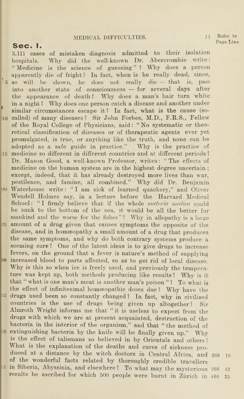 Sec. I. 3,111 cases of mistaken diagnosis admitted to their isolation hospitals. Why did the well-known Dr. Abercrombie write; “ Medicine is the science of guessing ” ^ Why does a person apparently die of fright? In fact, when is he really dead, since, 5 as will be shown, he does not really die — that is, pass into another state of consciousness — for several days after the appearance of death ? Why does a man’s hair turn white in a night ? Why does one person catch a disease and another under similar circumstances escape it 1 In fact, what is the cause (so- lo called) of many diseases? Sir John Forbes, M.D., F.R.S., Fellow of the Royal College of Physicians, said: “No systematic or theo- retical classification of diseases or of therapeutic agents ever yet promulgated, is true, or anything like the truth, and none can be ^ adopted as a safe guide in practice.” Why is the practice of 15 medicine so different in different countries and at different periods ? Dr. Mason Good, a well-known Professor, writes: “ The effects of medicine on the human system are in the highest degree uncertain ; except, indeed, that it has already destroyed more lives than war, pestilence, and famine, all combined.” Why did Dr. Benjamin I !0 Waterhouse write: “I am sick of learned quackery,” and Oliver Wendell Holmes say, in a lecture before the Harvard IMedical School: “I firmly believe that if the whole fndicrid du'dicd could be sunk to the bottom of the sea, it would be all the better for mankind and the worse for the fishes”? Why in allopathy is a larjre !5 amount of a drug given that causes symptoms the opposite of the disease, and in homoeopathy a small amount of a drug that produces the same symptoms, and why do both contrary systems produce a seeming cure ? One of the latest ideas is to give drugs to increase fevers, on the ground that a fever is nature’s method of supplying :o increased blood to parts affected, so as to get rid of local disease. Why is this so when ice is freely used, and previously the tempera- ture was kept up, both methods producing like results? Why is it that “ what is one man’s meat is another man’s poison ” ? To what is the effect of infinitesimal homoeopathic doses due ? Why have the 15 drugs used been so constantly changed ? In fact, why in civilised countries is the use of drugs being given up altogether? Sir Almroth Wright informs me that “ it is useless to expect from the drugs with which we are at present acquainted, destruction of the bacteria in the interior of the organism,” and that “ the method of 0 extinguishing bacteria by the knife will be finally given up.” Why is the effect of talismans so believed in by Orientals and others ? What is the explanation of the deaths and cures of sickness pro- duced at a distance by the witch doctors in Central Africa, and of the wonderful facts related by thoroughly credible travellers 5 in Siberia, Abyssinia, and elsewhere ? To what may the mysterious results be ascribed for which 500 people were burnt in Zurich in Refer to Page Line 2()8 111 268 42 ICO 35