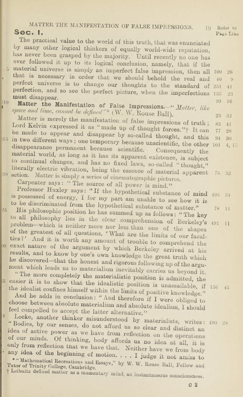 10 10 0 MATTER THE MANIFESTATION OP FALSE IMPRESSIONS. ■ In The practical value to the world of this truth, that was enunciated by many other logical thinkers of equally world-wide reputation, has never been grasped by the majority. Until recently no one has ever followed it up to its logical conclusion, namely, that if the material universe is simply an imperfect false impression, then all that IS necessary in order that we should behold the real and perfect^ universe is to change our thoughts to the standard of perfection, and so see the perfect picture, when the imperfections must disappear. Matter the Manifestation of False Impressions.—“ Mat ter like am! tune, cannot he define,I ”* ( W. W. House Kali). ' Matter is merely the manifestation of false impressions of truth ; L ma^e «^P>-essed it as “made up of thought £orces.’'t It can in tw Hdisappear by so-called thought, and this n two difterent ways ; one temporary because unscientific, the other disappearance permanent because scientific. Consequently the material world as long as it has its apparent e.xistence, is subject o continual changes, and has no fixed laws, so-called “ thou-ht ” amtrn^ M tf ““ the essence of material app^rem action. .Mattel- is simply a sei-ios of ciiiouiatographic pictures Carpenter says : “ The source of all power is mind ” 1 rofessor Huxley says: “ If the hypothetical substance of mind possessed of energy, I for my part am unable to see how it is to be discriminated from the hypothetical substance of matter ” His philosophic position he has summed up as follows; “ The key to all philosophy lies in the clear comprehension of Berkeley’s proWem whicn is neither more nor less than one of the shapes Hes r ®f questions, ‘ What are the limits of our facul- ! ® f worth any amount of trouble to comprehend the exact nature or the argument by which Berkeley ariaved at his lesults, and to know by one’s own knowledge the great truth which he discovered-that the honest and rigorous following up of the argu- mciit which leads us to materialism inevitably carries us beyond it Ilie moie completely the materialistic position is admitted the easier it is to show that the idealistic position is unassailable if the Idealist confines himself within the limits of positive knowledge ’’ And he adds in conclusion: “And therefore if I were obliged to fcpTr absolute materialism and absolute idealism, I Lould teel compelled to accept the latter alternative.'' Borlfet’ “i'^uuderstood by ‘ materialists, writes • odies, by our senses, do not afford us so clear and distinct an otlr mlnX “T operations oul minds. Of thinking, body affords us no idea at all H aL^ide^ i^either have we from body . T ^ it not amiss to Tutor oHviMtty‘oollegrCambrrd7^^ “uU T Luibnitr defluud matter as a momeutary mind, an instuntaiieoas consciousness. Refer to Pttiio Lino 100 20 ■10 1» 2.') 1 4 I I .T> 2;5 O'J 16 20 22 82 41 77 28 04 20 101 4, l.'i 7t; 22 ii»:. 21 78 I I 4!»1 II IhO 4.') a 400 28