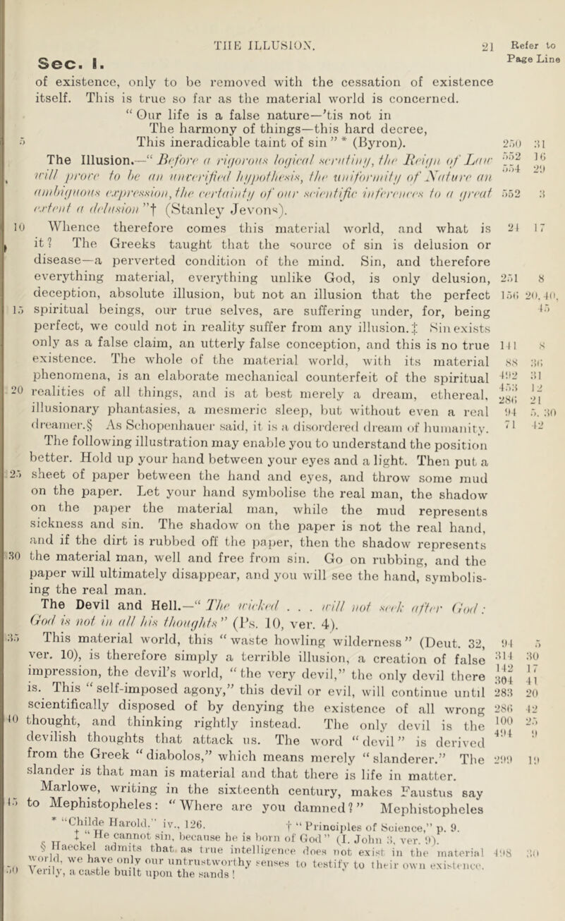 Page Line 10 . 20 12.-) ..80 10 l.-> .-)() Sec. I. of existence, only to be removed with the cessation of existence itself. This is true so far as the material world is concerned. “ Our life is a false nature—Tis not in The harmony of things—this hard decree, This ineradicable taint of sin ” * (Byron). The Illusion.—“ (f ri(/oi‘OHs hHjical .scriitinn, fhr ll(‘\(fii of Ldir inU prove to he an a))veriti<‘(l liiptoflie.'^i.s, the xi}iifonnifi/ <f Xafare an ainhupioas exprevxionfhe eertaintij (f oar seienfijie infereia'es to a (jreaf extent a (tcln^ion ’’f (Stanley Jevons). Whence therefore comes this material world, and what is it ? The Greeks taught that the source of sin is delusion or disease—a perverted condition of the mind. Sin, and therefore everything material, everjdhing unlike God, is only delusion, deception, absolute illusion, but not an illusion that the perfect spiritual beings, our true selves, are suffering under, for, being perfect, we could not in reality suffer from any illusion. J Sin exists only as a false claim, an utterly false conception, and this is no true existence. The whole of the material world, with its material phenomena, is an elaborate mechanical counterfeit of the spiritual realities of all things, and is at best merely a dream, ethereal, illusionary phantasies, a mesmeric sleep, but without even a real dreamer.^ As Schopenhauer said, it is a disoi-dei-ed dream of humanity. The following illustration may enable you to understand the position better. Hold up your hand between your eyes and a light. Then put a sheet of paper between the hand and eyes, and throw some mud on the paper. Let your hand symbolise the real man, the shadow' on the paper the material man, while the mud represents sickness and sin. The shadow on the paper is not the real hand, and if the dirt is rubbed off the paper, then the shadow represents the material man, well and free from sin. Go on rubbing, and the paper will ultimately disappear, and you will sec the hand, symbolis- ing the real man. The Devil and Hell.—Ihe wiela'it . . . intl )iot .seeh' (iftcr (tod i God is not in aft his thoaghts'’ (Ps. 10, ver. 4). This material world, this “waste howling wilderness^’ (Deut. 32, ver. 10), is therefore simply a terrible illusion, a creation of false impiession, the devils world, “the very devil,” the only devil there is. This self-imposed agony,” this devil or evil, will continue until scientifically disposed of by denying the existence of all wrong thought, and thinking rightly instead. The only devil is the devilish thoughts that attack us. The word “devil” is derived from the Greek “ diabolos,” which means merely “ slanderer.” The slander is that man is material and that there is life in matter. Marlowe, writing in the sixteenth century, makes Faustus say to Mephistopheles: “Where are you damned?” Mephistopheles “Childe Harold.” iv., 126. f - Pnnoii)les of Science,” p. 9. c TT 1 , cannot sin, because be is born of God” (I. John ver. 9). S Haeckel admits that as true intellifrenee does not exist in the material untrustworthy senses to testify to llieir own existence. \ eiil\, a castle built upon the sands ! 250 .->52 T)-)!- 552 21 81 10 29 8 251 150 MI SS 192 458 280 '.14 71 8 20. 40, 45 8 .‘iO :’.i 12 21 5. 80 42 94 814 142 804 288 280 100 494 299 .80 17 41 20 42 498 i’.ii