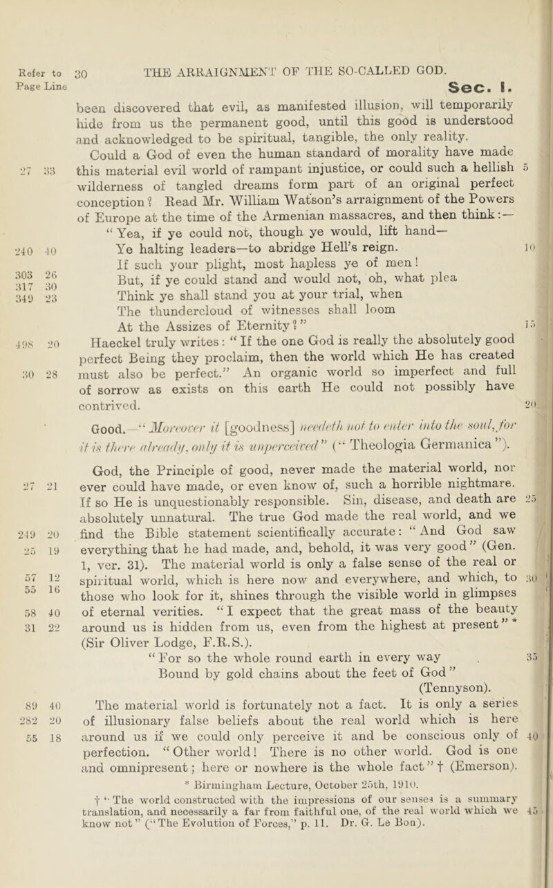 Page Line '27 :w l>40 K) 303 20 317 30 340 23 4'.IS 20 30 28 27 21 219 20 25 19 57 12 55 10 58 40 31 22 89 40 282 20 55 18 Sec. I. been discovered that evil, as manifested illusion, will temporarily hide from us the permanent good, until this good is understood and acknowledged to be spiritual, tangible, the only reality. Could a God of even the human standard of morality have made this material evil world of rampant injustice, or could such a hellish 5 wilderness of tangled dreams form part of an original perfect conception 1 Read Mr. William Watson’s arraignment of the Powers of Europe at the time of the Armenian massacres, and then think; — Yea, if ye could not, though ye would, lift hand— Ye halting leaders—to abridge Hell’s reign. i if such your plight, most hapless ye of men! But, if ye could stand and would not, oh, what plea Think ye shall stand you at your trial, when The thundercloud of witnesses shall loom At the Assizes of Eternity?” i Haeckel truly writes: “ If the one God is really the absolutely good perfect Being they proclaim, then the world which He has created must also be perfect.” An organic world so imperfect and full of sorrow as exists on this earth He could not possibly have contrived. 2 Good. if A t/ifTf' “ 31vr(‘()ccr it [goodness] not to (‘liter into the miil^ for (ilriHutij, onlj! it is anjjereeired” { Theologia Germanica ”). God, the Principle of good, never made the material world, nor ever could have made, or even know of, such a horrible nightmare. If so He is unquestionably responsible. Sin, disease, and death are 2.j absolutely unnatural. The true God made the real world, and we find the Bible statement scientifically accurate; x\nd God saw everything that he had made, and, behold, it was very good (Gen. 1, ver. 31). The material world is only a false sense of the real or spiritual world, which is here now and everywhere, and which, to ;ui those who look for it, shines through the visible world in glimpses of eternal verities. ‘‘ I expect that the great mass of the beauty around us is hidden from us, even from the highest at present ” * (Sir Oliver Lodge, F.R.S.). “ For so the whole round earth in every way . 35 Bound by gold chains about the feet of God ” (Tennyson). The material world is fortunately not a fact. It is only a series of illusionary false beliefs about the real world which is here around us if we could only perceive it and be conscious only of 40 perfection. “ Other world! There is no other world. God is one and omnipresent; here or nowhere is the whole fact ” f (Emerson). * Birmingham Lecture, October 25th, 1910. j *• The world constructed with the impressions of our senses is a summary translation, and necessarily a far from faithful one, of the real world which we 45 know not” (“The Evolution of Forces,” p. 11. Dr. G. Le Bon).