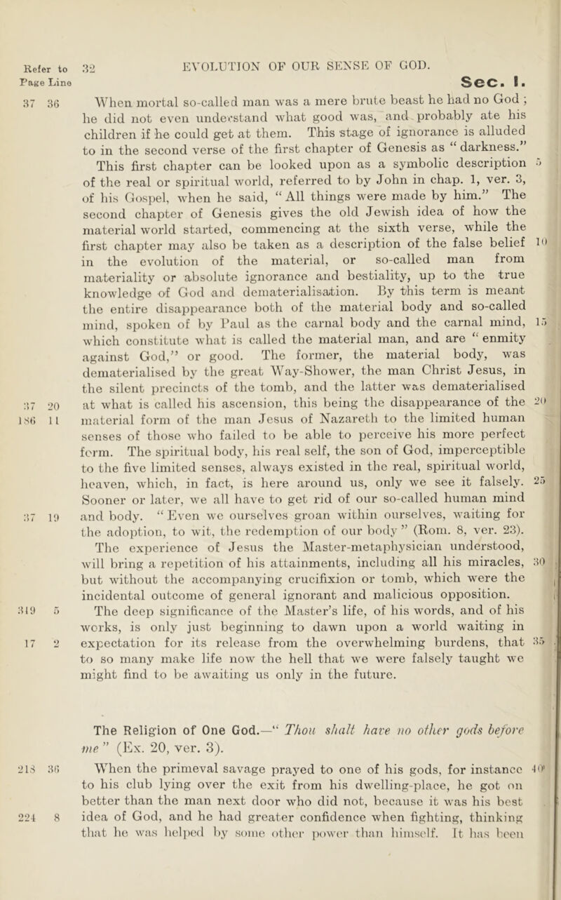 Page Lino EVOLUTION OF OUR SENSE OF GOD. Sec. I. 87 36 When mortal so-called man was a mere brute beast he had no God ; he did not even understand what good was, and probably ate his children if he could get at them. This stage of ignorance is alluded to in the second verse of the first chapter of Genesis as ‘ darkness. This first chapter can be looked upon as a symbolic description •> of the real or spiritual world, referred to by John in chap. 1, ver. 3, of his Gospel, when he said, ‘‘All things were made by him.’’ The second chapter of Genesis gives the old Jewish idea of how the material world started, commencing at the sixth verse, while the first chapter may also be taken as a description of the false belief L* in the evolution of the material, or so-called man from materiality or absolute ignorance and bestiality, up to the true knowledge of God and dematerialisation. By this term is meant the entire disappearance both of the material body and so-called mind, spoken of by Baul as the carnal body and the carnal mind, ir> which constitute what is called the material man, and are “ enmity against God,” or good. The former, the material body, was deniaterialised by the great Way-Shower, the man Christ Jesus, in the silent precincts of the tomb, and the latter was dematerialised :')7 20 at what is called his ascension, this being the disappearance of the 1S6 11 material form of the man Jesus of Nazareth to the limited human senses of those who failed to be able to perceive his more perfect form. The spiritual body, his real self, the son of God, imperceptible to the five limited senses, always existed in the real, spiritual world, heaven, which, in fact, is here around us, only we see it falsely. 25 Sooner or later, we all have to get rid of our so-called human mind :’)7 10 and body. “Even we ourselves groan within ourselves, waiting for the adoption, to wit, the redemption of our body ” (Rom. 8, ver. 23). The experience of Jesus the Master-metaphysician understood, will bring a repetition of his attainments, including all his miracles, 80 but without the accompanying crucifixion or tomb, which were the incidental outcome of general ignorant and malicious opposition. 3iy 5 The deep significance of the Master’s life, of his words, and of his works, is only just beginning to dawn upon a world waiting in 17 2 expectation for its release from the overwhelming burdens, that 3.5 to so many make life now the hell that we were falsely taught we might find to be awaiting us only in the future. The Religion of One God.—“ T/ioii shalt have no other gods before me ” (Ex. 20, ver. 3). 218 86 When the primeval savage prayed to one of his gods, for instance to his club lying over the exit from his dwelling-place, he got on better than the man next door who did not, because it was his best 224 8 idea of God, and he had greater confidence when fighting, thinking that he was lielpenl by some other jiower than himself. It has been