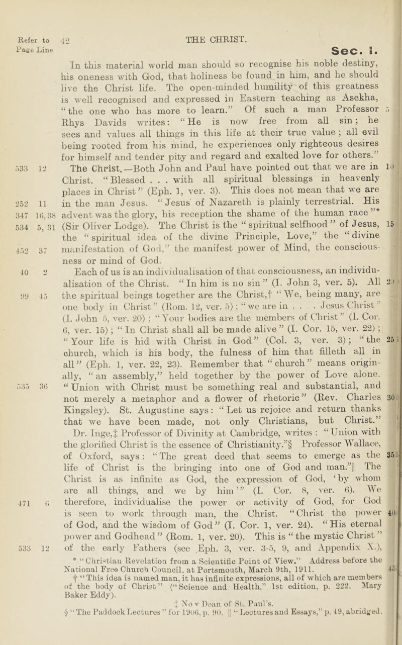 Page Line :)8:i 12 252 :{47 5:i4 11 i<;,:i.s 5, :u 152 31 10 00 45 ’)35 3(5 171 533 12 Sec. S. In this material world man should so recognise his noble destiny, his oneness with God, that holiness be foimd in him, and he should live the Christ life. The open-minded humility of this greatness is well recognised and expressed in Eastern teaching as Asekha, the one who has more to learn.” Of such a man Professor .> Rhys Davids writes: “ He is now free from all sin; he sees and values all things in this life at their true value ; all evil being rooted from his mind, he experiences only righteous desires for himself and tender pity and regard and exalted love for others. The Christ,—Both John and Paul have pointed out that we are in H) Christ. “Blessed . . . with all spiritual blessings in heavenly places in Christ” (Eph. ], ver. 3). This does not mean that we are in the man Jesus. “Jesus' of Nazareth is plainly terrestrial. His advent was the glory, his reception the shame of the human race’ (Sir Oliver Lodge). The Christ is the “ spiritual selfhood ” of Jesus, 15 the “ spiritual idea of the divine Principle, Love,” the “ divine manifestation of God,” the manifest power of Mind, the conscious- ness or mind of God. Each of us is an individualisation of that consciousness, an individu- alisation of the Christ. “In him is no sin” (I. John 3, ver. 5). All 2.i the spiritual beings together are the Christ,! “ We, being many, are one body in Christ” (Horn. 12, ver. 5); “we are in . . . Jesus CJirist” (1. John 5, vei. 20) ; “Your bcjdies are the members of Christ” (I. Cor. G, ver. 15); “ In Christ shall all be made alive ” (I. Cor. 15, ver. 22); “Your life is hid wdth Christ in God” (Col. 3, ver. 3); “the 25 church, which is his body, the fulness of him that filleth all in all” (Eph. 1, ver. 22, 23). Remember that “church” means origin- ally, “ an assembly,” held together by the power of Love alone. “ Union with Christ must be something real and substantial, and not merely a metaphor and a flower of rhetoric” (Rev. Charles 30 Kingsley). St. Augustine says: “Let us rejoice and return thanks that we have been made, not only Christians, but Christ.” Dr. lnge,+ Professor of Divinity at Cambridge, writes : “ Union with the glorified Christ is the essence of Christianity.”§ Professor Y allace, of Oxford, says: “ The great deed that seems to emerge as the 35 life of Christ is the bringing into one of God and man.”il The Christ is as infinite as God, the expression of God, ‘ by whom are all things, and we by him ’ ” (I. Cor. 8, ver. 6). Y e therefore, individualise the power or activity of God, for God is seen to work tlirough man, the Christ. “ Christ the power 4(.^ of God, and the wisdom of God” (I. Cor. 1, ver. 24). “His eternal power and Godhead” (Rom. 1, ver. 20). This is “the mystic Christ of the early Fathers (see Eph. 3, ver. 3-5, 9, and Appendix X.), * “Chri'^tiau Revelatioa from a Scientific Point of View.’’ A.ddress before the National Free Church Council, at Portsmouth, March 9th, 1911. 45 f “ This idea is named man, it has infinite expressions, all of which are members of the body of Christ’’ (“Science and Health,’’ Isc edition, p. 222. Mary Baker Eddy). 1 Nov Dean of St. Paul’s. § “ The Paddock Lectures ’’ fur 19(»(5, p. 90. || '• Ijectures and Essays,’’ p. 49, abridged.