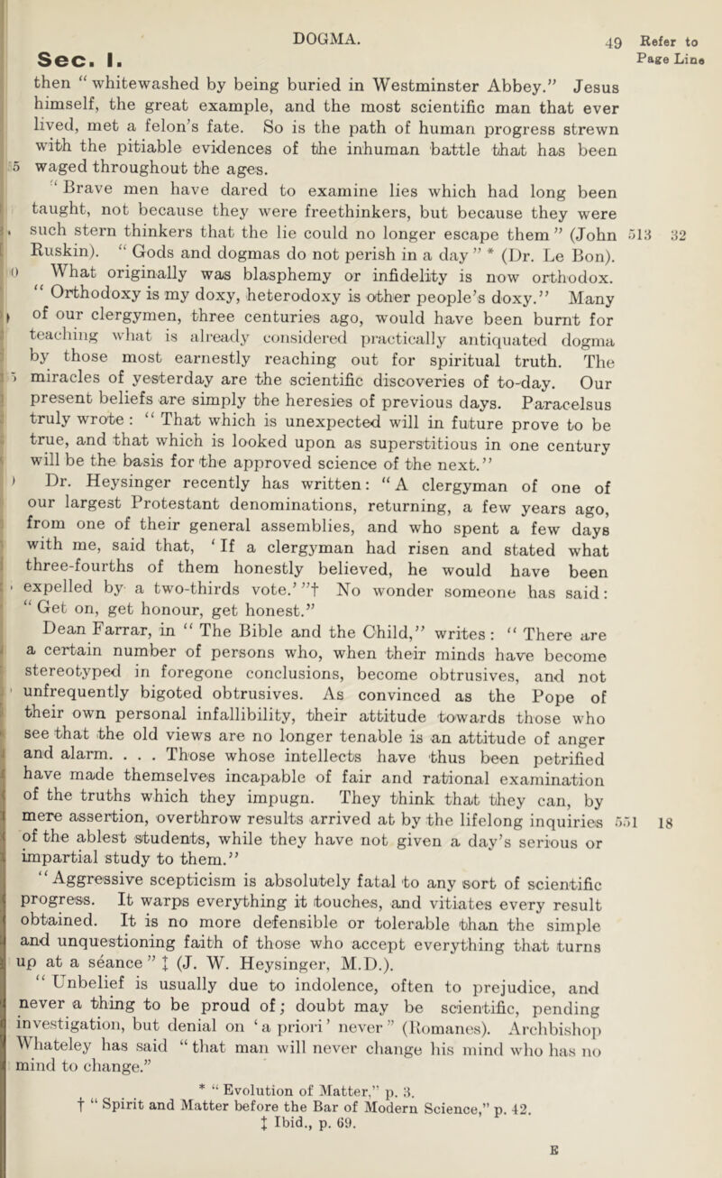 DOGMA. Sec. I. I then ‘‘ whitewashed by being buried in Westminster Abbey.” Jesus I himself, the great example, and the most scientific man that ever . lived, met a felon’s fate. So is the path of human progress strewn I with the pitiable evidences of the inhuman battle that has been j 5 waged throughout the ages. ‘ Brave men have dared to examine lies which had long been taught, not because they were freethinkers, but because they were . such stern thinkers that the lie could no longer escape them ” (John Buskin). “ Gods and dogmas do not perish in a day ” * (Dr. Le Bon). 0 What originally was blasphemy or infidelity is now orthodox. “ Orthodoxy is my doxy, heterodoxy is oither people’s doxy.” Many > of our clergymen, three centuries ago, would have been burnt for teaching what is already considered practically antiquated dogma by those most earnestly reaching out for spiritual truth. The ) miracles of yesterday are the scientific discoveries of to-day. Our present beliefs are simply the heresies of previous days. Paracelsus truly wrote : “ That which is unexpected will in future prove to be y true, and that which is looked upon as superstitious in one century I will be the basis for the approved science of the next.” 1 ) Dr. Heysinger recently has written: “A clergyman of one of J our largest Protestant denominations, returning, a few years ago, j from one of their general assemblies, and who spent a few days j with me, said that, ‘ If a clergyman had risen and stated what three-fourths of them honestly believed, he would have been ■ expelled by a two-thirds vote.’ ”t No wonder someone has said: “ Get on, get honour, get honest.” Dean Farrar, in “ The Bible and the Child,” writes: “ There are a certain number of persons who, when their minds have become stereotyped in foregone conclusions, become obtrusives, and not ' unfrequently bigoted obtrusives. As convinced as the Pope of their own personal infallibility, their attitude towards those who see that the old views are no longer tenable is an attitude of anger and alarm. . . . Those whose intellects have thus been petrified have made themselves incapable of fair and rational examination of the truths which they impugn. They think that they can, by mere assertion, overthrow results arrived at by the lifelong inquiries of the ablest students, while they have not given a day’s serious or impartial study to them.” “Aggressive scepticism is absolutely fatal to any sort of scientific progress. It warps everything it touches, and vitiates every result obtained. It is no more defensible or tolerable than the simple and unquestioning faith of those who accept everything that turns up at a seance” I (J. W. Heysinger, M.D.). “ Unbelief is usually due to indolence, often to prejudice, and never a thing to be proud of; doubt may be scientific, pending investigation, but denial on ‘a priori’ never” (Bomanes). Archbisho}) Whateley has said “ that man will never change his mind who has no mind to change.” * “ Evolution of Matter,” p. ■f Spirit and Matter before the Bar of Modern Science,” p. 42. J Ibid., p. 69. Refer to Pag:e Line 32 ■>1 18 E