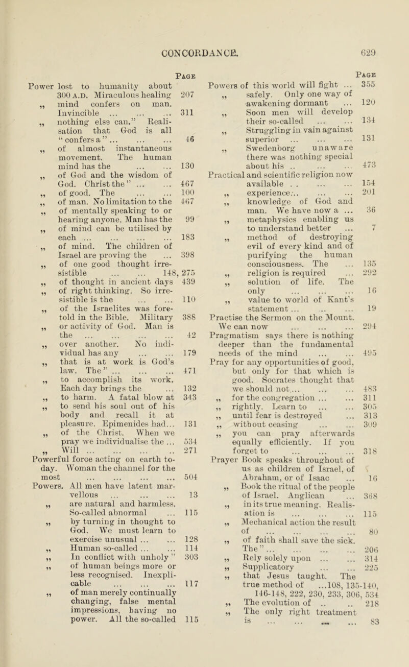 Page Page Power lost to humanity about Powers of this w’orld will fight ... 355 300 A.D. Miraculous healing 207 „ safely. Only one way of mind confers on man. awakening dormant 120 Invincible 311 „ Soon men will develop nothing else can.” Reali- their so-called 134 sation that God is all „ Struggling in vain against “ confers a ” ... 46 superior 131 of almost instantaneous „ Swedenborg unaware movement. The human there was nothing special mind has the 130 about his .. 473 of God and the wisdom of Practical and scientific religion now God. Christ the” ... 467 available . . 154 11 of good. The 100 „ experience.-.. 201 of man. No limitation to the 467 ,, knowledge of God and 11 of mentally speaking to or man. We have now a ... 36 hearing anyone. Man has the 09 „ metaphysics enabling us ^9 of mind can be utilised by to understand better 7 each ... 183 „ method of destroying 11 of mind. The children of evil of every kind and of Israel are proving the 398 purifying the human 11 of one good thought irre- consciousness. The 135 sistible ... ... 148, 275 „ religion is required 292 11 of thought in ancient days 439 „ solution of life. The 11 of right thinking. So irre- only ^ ... 16 sistible is the 110 „ value to world of Kant’s 11 of the Israelites was fore- statement... 19 told in the Bible. Military 388 Practise the Sermon on the Mount. 11 or activity of God. Man is We can now 294 the 42 Pragmatism says there is nothing 11 over another. No indi- deeper than the fundamental vidual has any 179 needs of the mind 495 11 that is at work is God’s Pray for any opi)ortunities of good, law. The” 471 but only for that which is 11 to accomplish its work. good. Socrates thoxight that Each day brings the 132 we should not,... 483 11 11 11 to harm. A fatal blow at 343 to send his soul out of his body and recall it at pleasure. Epimenides had... 131 of the Christ. When we pray we individualise the ... 334 Will Powerful force acting on earth to- day. Woman the channel for the most Powers. All men have latent mar- vellous are natural and harmless. So-called abnormal by turning in thought to God. We must learn to 11 271 504 13 115 for the congregation ... rightly. Learn to until tear is destroyed without ceasing you can pray afterwards equally elliciently. If you forget to Prayer Hook speaks throughout of us as children of Israel, of Abraham, or of Isaac „ Hook the ritual of the people of Israel. Anglican in its true meaning. Realis- exercise unusual ... 128 11 11 Human so-called ... 114 11 In conflict with unholy ” 303 11 11 of human beings more or 11 less recognised. Inexpli- 11 cable 117 11 of man merely continually changing, false mental 11 impressions, having no 11 power. All the so-called 115 311 305 313 3n0 318 K) 31) 8 ation is ... ... ... 11.5 „ JVlechanical action the restxlt 80 200 314 225 of of faith shall save the sick. The ” true method of ...108, 135-140, 146-148, 222, 230, 233, 306, 534 The evolution of .. .. 218 The only right treatment is ... 83