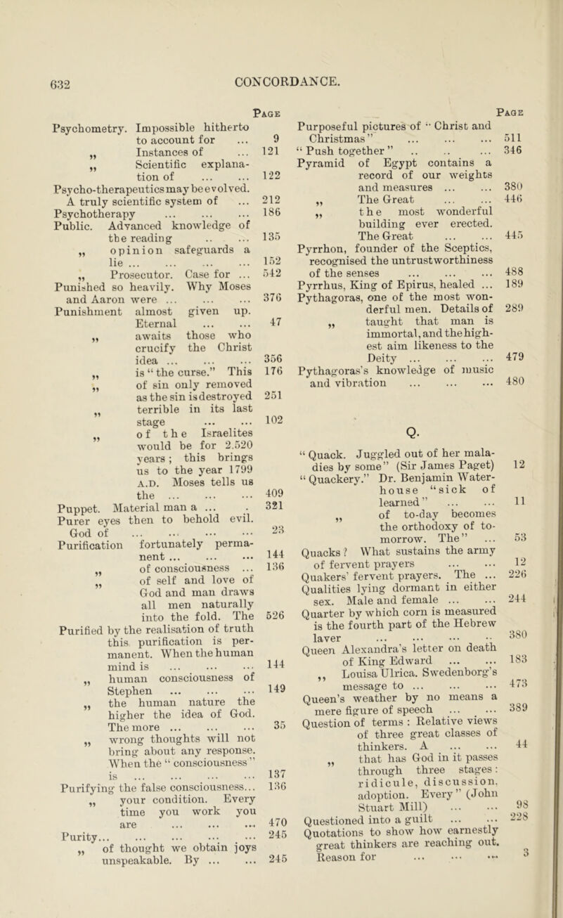 Psychometry. Impossible hitherto to account for Instances of Scientific explana- tion of Psycho-therapeutics may be evolved. A truly scientific system of Psychotherapy Public. knowledge Advanced the reading opinion safeguards lie ... Prosecutor, heavily. of a Punished so and Aaron were Punishment almost Case for ... Why Moses Page 9 121 122 212 186 13.) 152 542 51 15 11 11 those who the Christ Puppet Purer eyes God of Purification given up. Eternal awaits crucify idea ... is “ the curse.” This of sin only removed as the sin is destroyed terrible in its last stage of the Israelites would be for 2.520 years; this brings us to the year 1799 A.D. Moses tells us the Material man a ... then to behold evil. perma- 15 11 376 47 356 176 251 102 fortunately nent ... ... ••• of consciousness „ of self and love of God and man draws all men naturally into the fold. The Purified by the realisation of truth this purification is per- manent. When the human mind is human consciousness of Stephen the human nature the higrher the idea of God. The more ... wrong thoughts will not bring about any response. When the “ consciousness ” is Purifying the false consciousness... „ your condition. Every time you work you are Purity... ... ... ... ••• of thought we obtain joys unspeakable. By ... 11 409 321 23 144 136 626 144 149 35 137 136 470 245 245 Page Purposeful pictures of ’• Christ and Christmas” ... ... ... 511 “ Push together ” .. .. ... 346 Pyramid of Egypt contains a record of our weights and measures ... ... 380 „ The Great ... ... 446 „ the most wonderful building ever erected. The Great ... ... 445 Pyrrhon, founder of the Sceptics, recognised the untrustworthiness of the senses ... ... ... 488 Pyrrhus, King of Epirus, healed ... 189 Pythagoras, one of the most won- derful men. Details of 289 „ taught that man is immortal, and the high- est aim likeness to the Deity ... ... ... 479 Pythagoras's knowledge of luusic and vibration ... 480 Q- “ Quack. Juggled out of her mala- dies by some” (Sir James Paget) “ Quackery.” Dr. Benjamin Water- house “sick of learned” of to-day becomes the orthodoxy of to- morrow. The” Quacks ? What sustains the army of fervent prayers Quakers’ fervent prayers. The ... Qualities lying dormant in either sex. Male and female Quarter by which corn is measured is the fourth part of the Hebrew laver Queen Alexandra’s letter on death of King Edward ,, Louisa Ulrica. Swedenborg’s message to ... Queen’s weather by no means a mere figure of speech ... _ ... Question of terms : Relative views of three great classes of thinkers. A „ that has God in it passes through three stages: ridicule, discussion, adoption. Every” (John Stuart Mill) Questioned into a guilt Quotations to show how earnestly great thinkers are reaching out. Reason for ... 12 11 53 12 226 244 380 183 473 389 44 98 228 3