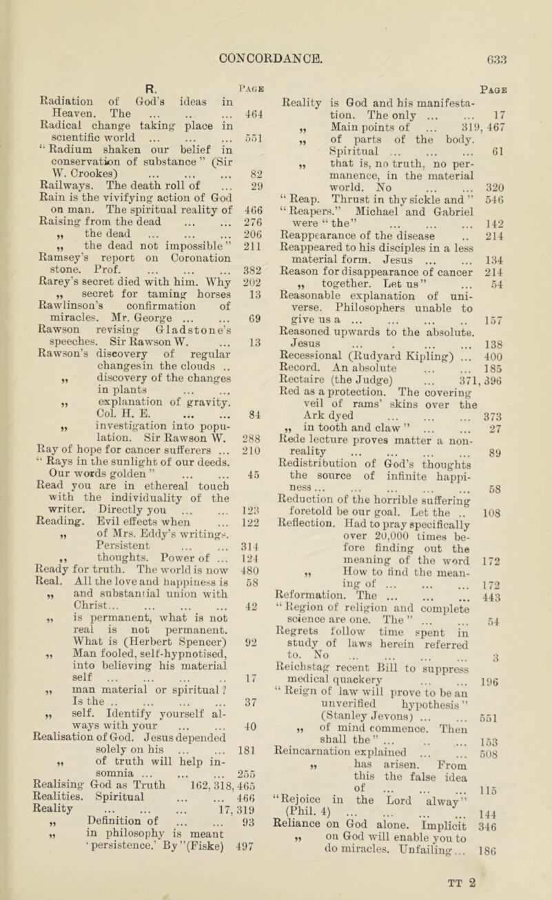 R. Grod’s Page ideas taking- place m in Radiation of Heaven. The Radical chang-e scientific world “ Radium shaken our belief in conservation of substance ” (Sir W. Crookes) Railways. The death roll of Rain is the vivifying action of God on man. The spiritual reality of Raising from the dead „ the dead „ the dead not impossible ” Ramsey’s report on Coronation stone. Prof. Rarey’s secret died with him. Why „ secret for taming horses Rawlinson’s confirmation of miracles. Mr. George ... Rawson revising Gladstone’s speeches. Sir Rawson W. Rawson’s discovery of regular changesin the clouds .. „ discovery of the changes in plants „ explanation of gravity. Col. H. E „ investigation into popu- lation. Sir Rawson W. Ray of hope for cancer sufferers ... “ Rays in the sunlight of our deeds. Our words golden ” Read you are in ethereal touch with the individuality of the writer. Directly you Reading. Evil effects when „ of Mrs. Eddy’s writing Persistent ,, thoughts. Power of . Ready for truth. The world is now Real. All the love and happiness is and substantial union with Christ is permanent, what is not real is not permanent. What is (Herbert Spencer) Man fooled, self-hypnotised, into believing his material self man material or spiritual ? Is the .. self. Identify yourself al- ways with your Realisation of God. Jesus depended solely on his of truth will help in- somnia ... God as Truth Spiritual Page 464 Reality is God and his manifesta- tion. The only ... 17 „ Main points of ... 319 , 467 551 „ of parts of the body. Spiritual ... 61 82 „ that is, no truth, no per- manence, in the material 29 world. No 320 “ Reap. Thrust in thy sickle and ” 546 466 “ Reapers.” Michael and Gabriel 276 were “the” 142 206 Reappearance of the disease 214 211 Reappeared to his disciples in a less material form. Jesus ... 134 382 Reason for disappearance of cancer 214 202 „ together. Let us” 54 13 Reasonable explanation of uni- 69 verse. Philosophers unable to give us a ... 157 13 Reasoned upwards to the absolute. Jesus 138 Recessional (Rudyard Kipling) ... 400 Record. An absolute 185 Rectaire (the Judge) ... 371, 396 84 Red as a protection. The covering veil of rams’ skins over the Ark dyed 373 „ in tooth and claw ” 27 288 Rede lecture proves matter a non- 210 reality 89 45 Redistribution of God’s thoughts the source of infinite happi- 58 123 Reduction of the horrible suffering foretold be our goal. Let the .. 108 122 Reflection. Had to pray specifically 314 over 20,000 times be- fore finding out the 124 meaning of the word 172 480 „ How to find the mean- 58 ing of ... 172 Reformation. The 443 42 “ Region of religion and complete science are one. The” ... 54 92 17 37 40 181 Realising Realities. Reality Definition of in philosophy is meant •persistence.’ By”(Fiske) ... 2o5 1()2, 318,4()5 ... 460 319 93 17, pent in referred to suppress 497 Regrets follow time t study of laws herein to. No Reichstag recent Rill medical quackery “ Reign of law will prove to be an unverified hypothesis” (Stanley Jevons) „ of mind commence. Then shall the” ... Reincarnation explained ,, has arisen. From this the false idea of “Rejoice iii the Lord alwav” (Phil. 4) Reliance on God alone. Implicit on God will enable you to do miracles. Unfailing... 3 196 551 153 508 115 144 346 186 TT 2