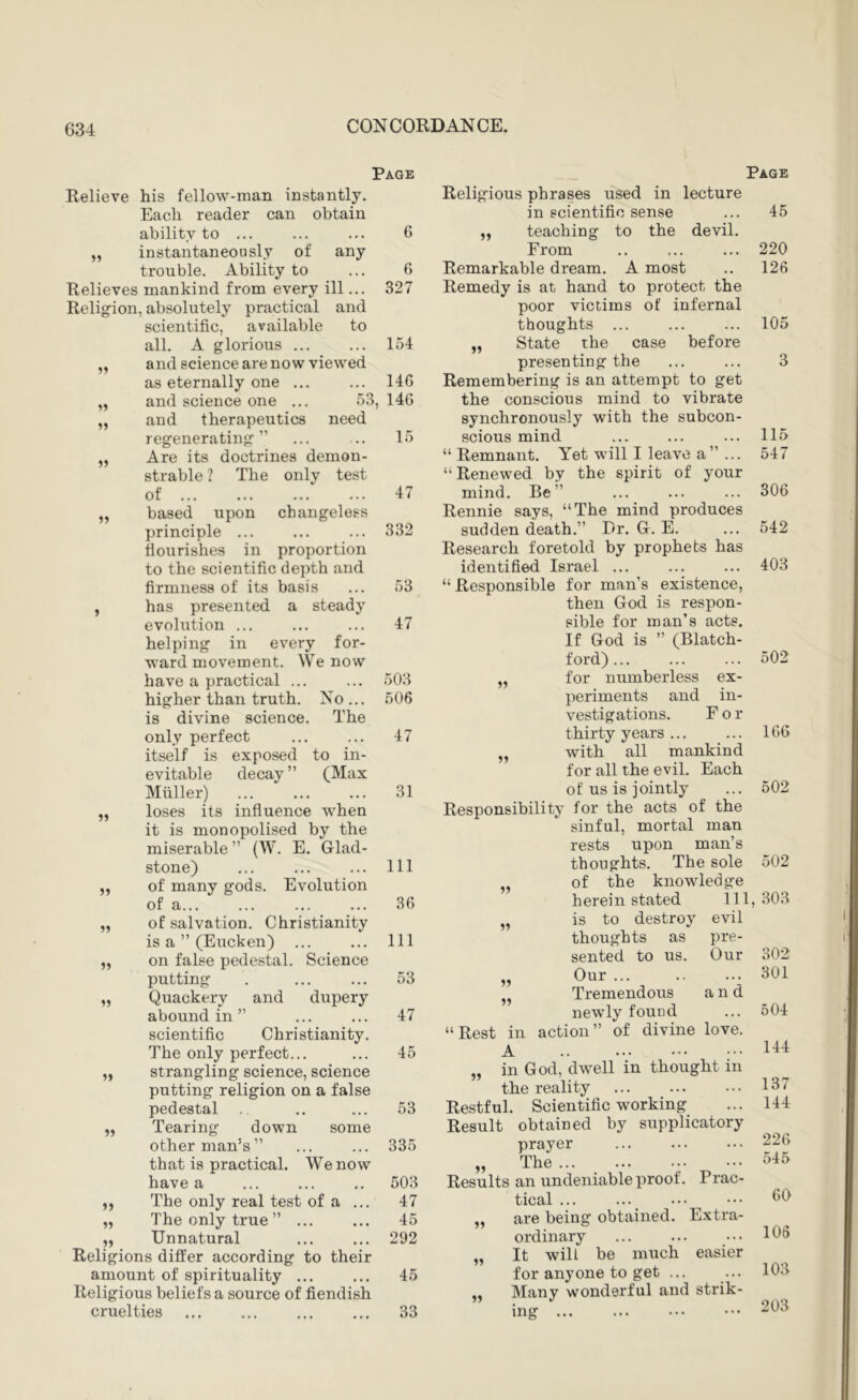 15 Page Relieve his fellow-man instantly. Each reader can obtain ability to ... ... ... 6 „ instantaneously of any trouble. Ability to ... 6 Relieves mankind from every ill... 327 Religion, absolutely practical and scientific, available to all. A glorious ... ... 154 and science are now viewed as eternally one ... ... 14G and science one ... 53, 14G and therapeutics need regenerating” ... .. 15 Are its doctrines demon- strable ? The only test of 47 based upon changeless principle ... ... ... 332 flourishes in proportion to the scientific depth and firmness of its basis ... 53 has presented a steady evolution ... ... ... 47 helping in every for- ward movement. We now have a practical ... ... 503 higher than truth. No... 506 is divine science. The only perfect ... ... 47 itself is exposed to in- evitable decay ” (Max Muller) 31 loses its influence when it is monopolised by the miserable ” (W. E. Glad- stone) ... ... ... Ill of many gods. Evolution of a... ... ... ... 3G of salvation. Christianity is a ” (Eucken) ... ... Ill on false pedestal. Science putting . ... ... 53 Quackery and dupery aboundin’’ ... ... 47 scientific Christianity. The only perfect... ... 45 strangling science, science putting religion on a false pedestal , .. ... 53 Tearing down some other man’s” ... ... 335 that is practical. We now have a ... ... .. 503 The only real test of a ... 47 The only true” ... ... 45 ,, Unnatural ... ... 292 Religions differ according to their amount of spirituality ... ... 45 Religious beliefs a source of fiendish cruelties 33 Page 11 51 11 51 11 11 51 11 15 Religious phrases used in lecture in scientific sense 45 11 teaching to the devil. 11 From 220 Remarkable dream. A most .. 126 Remedy is at hand to protect the poor victims of infernal thoughts ... ... ... 105 State the case before presenting the ... ... 3 Remembering is an attempt to get the conscious mind to vibrate synchronously with the subcon- scious mind ... ... ... 115 “ Remnant. Yet will I leave a” ... 547 “Renewed by the spirit of your mind. Be” ... ... ... 306 Rennie says, “The mind produces sudden death.” Dr. G. E. ... 542 Research foretold by prophets has identified Israel ... ... ... 403 “ Responsible for man’s existence, then God is respon- sible for man’s acts. If God is ” (Blatch- ford) 502 for numberless ex- periments and in- vestigations. For thirty years ... ... IGG with all mankind for all the evil. Each of us is jointly ... 502 Responsibility for the acts of the sinful, mortal man rests upon man’s thoughts. The sole 502 of the knowledge herein stated 111, 303 is to destroy evil 11 11 11 11 thoughts as pre- 11 11 sented to us. Our 302 Our 301 Tremendous and newly found ... 504 “Rest in action” of divine love. A „ in God, dwell in thought in the reality ... ... ••• 137 Restful. Scientific working ... 144 Result obtained by supplicatory prayer 226 „ The ... ... ... ... 545 Results an undeniable proof. Prac- tical ... ..._ are being obtained. Extra- ordinary ... ... ... 166 It will be much easier for anyone to get ... ... 103 Many wonderful and strik- 11 11 11 60
