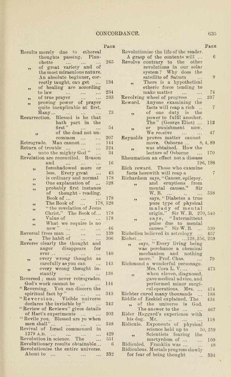 Page Page if if thought - reading. Results merely due to ethereal thoughts passing. Plan- chette of great variety and of the most miraculous nature. An absolute beginner, cor- rectly taught, can get of healing are according to law of true prayer proving power of prayer quite inexplicable at first. Many... Resurrection. Blessed is he that hath part in the first” „ of the dead not un- common Retrograde. Man cannot... Return of trouble ... ,, unto the mighty God ” Revelation are reconciled. Reason and foreshadowed more or less. Every great is ordinary and normal One explanation of probably first instance of Book of The Book of ... 178, “ the revelation of Jesus Christ.” The Book of... Value of What we require is no new” Reversal frees man ... „ The habit of Reverse clearly the thought and auger disappears for ever... every wrong thought as carefully as you can every wrong thought in- stantly Reversed ; man never retrogrades. God’s work cannot be “ Reversing. You can discern the spiritual fact by ” “Reversion. Visible universe declares the invisible by ” “Review of Reviews” gives details of Hart’s experiments ... “ Revile you. Blessed are ye when men shall”... Revival of Israel commenced in 1279 A.D Revolution in science. The Revolutionary results obtainable... Revolutionise the entire universe. About to ... if if if if a if if if 265 lU 234 233 73 54 207 144 221 34 16 43 if if Revolutionise the life of the reader. A grasp of the contents will ... Revolve contrary to the other revolutions in our solar system ? Why does the satellite of Saturn „ There is a hypothetical etheric force tending to make matter Revolving wheel of progress 74 237 Reward. Anyone examining the facts will reap a rich .. 7 of one duty is the power to fulfil another. The” (George Eliot) ... 112 or punishment now. We receive ... ... 47 Reynolds proves matter cannot move. Osborne... 8,4,89 was obtained. How the lecture of Osborne ... 170 Rheumatism an effect not a disease 196, 198 Rich reward. Those who examine facts herewith will reap a if 178 Richardson says, “Cancer, epilepsy. 528 „ and eruptions from mental causes.” Sir W. B 538 178 „ says, “ Diabetes a true 528 pure type of physical malady of mental 178 origin.” Sir W. B. 270, 540 178 „ says, “Intermittent pulse due to mental 46 causes.” Sir W. B. 539 1.39 Richelieu believed in astrology ... 457 30(; RicheL 128,256, „ says, “ Every living being was perchance a chemical 259 140 mechanism and nothing more.” Prof. Chas. 79 143 Richmond a wonderful personage. iMrs. Cora L. V 473 138 „ when eleven, diagnosed, gave medical advice, and 144 performed minor surgi- cal operations. Mrs. ... 474 343 Richter cured many thousands 188 Riddle of Ezekiel explained. The 434 342 „ of the universe is God. 'I'he answer to the ... 467 202 Rider IBiggard’s experience with his dog. Mr. 118 348 Ridicule. Exponents of physical science held up to 50, 259 429 „ Scientists fearing the .551 martyrdom of ... 109 6 Ridiculed. Franklin was ... Ridiculous. Mortals progress slowly 48 332 for fear of being thought 334
