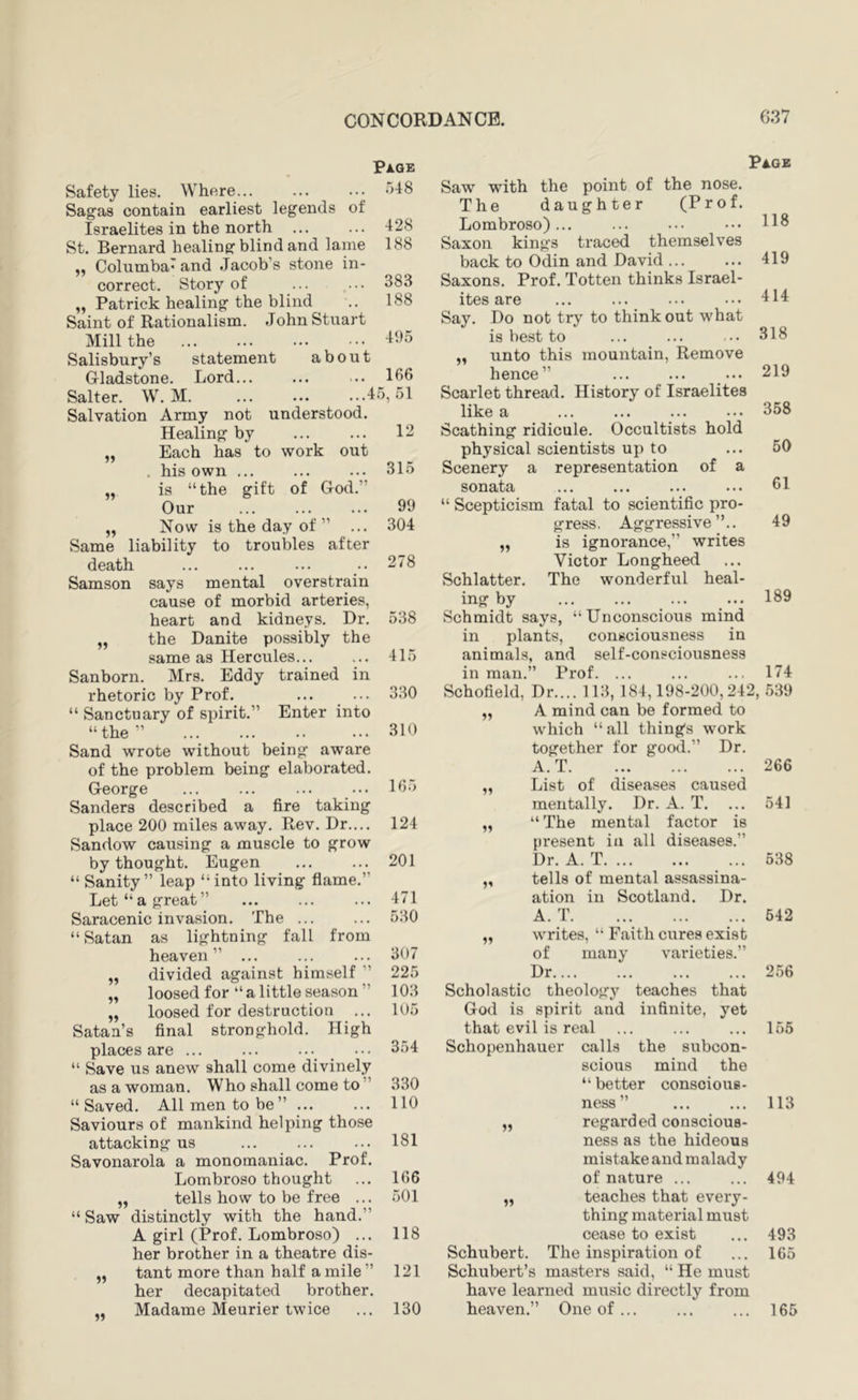 Page Safety lies. Where... Sagas contain earliest legends of Israelites in the north St. Bernard healing blind and lame ,, Columba' and Jacob’s stone in- correct. Story of „ Patrick healing the blind Saint of Rationalism. John Stuart Mill the Salisbury’s statement about Gladstone. Lord... ... ... _166 Salter. W. M. ... ... ...45,51 Salvation Army not understood. Healing by 1^ „ Each has to work out . his own ... ... ... 315 „ is “the gift of God.” Our ... ... ... 99 „ Now is the day of ” ... 304 Same liability to troubles after death ... ... ... .. 278 Samson says mental overstrain cause of morbid arteries, heart and kidneys. Dr. 538 „ the Danite possibly the same as Hercules... ... 415 Sanborn. Mrs. Eddy trained in rhetoric by Prof. ... ... 330 “ Sanctuary of spirit.” Enter into “the” 310 Sand wrote without being aware of the problem being elaborated. George ... ... ... ... 1^3 Sanders described a fire taking place 200 miles away. Rev. Dr.... 124 Sandow causing a muscle to grow by thought. Eugen ... ... 201 “ Sanity” leap “into living flame.” Let “a great” ... ... ... 471 Saracenic invasion. The ... ... 530 “Satan as lightning fall from heaven” ... ... ... 307 „ divided against himself ” 225 „ loosed for “a little season” 103 „ loosed for destruction ... 105 Satan’s final stronghold. High places are ... ... ... ••• 354 “ Save us anew shall come divinely as a woman. Who shall come to ” 330 “Saved. All men to be” ... ... 110 Saviours of mankind helping those attacking us ... ... ... 181 Savonarola a monomaniac. Prof. Lombroso thought ... 166 „ tells how to be free ... 501 “ Saw distinctly with the hand.” A girl (Prof. Lombroso) ... 118 her brother in a theatre dis- „ tant more than half a mile ” 121 her decapitated brother. Madame Meurier twice ... 130 .548 428 188 383 188 495 Page Saw with the point of the nose. The daughter (Prof. Lombroso)... ... ... ... Saxon kings traced themselves back to Odin and David ... ... 419 Saxons. Prof. Totten thinks Israel- ites are ... ... ... ... 4^14: Say. Do not try to think out what is best to ... ... ... 318 unto this mountain. Remove hence” ... ... ... 219 Scarlet thread. History of Israelites like a ... ... ... ... 358 Scathing ridicule. Occultists hold physical scientists up to ... 50 Scenery a representation of a sonata ... ... ... ... 61 “ Scepticism fatal to scientific pro- gress , Aggressive ”.. 49 „ is ignorance,” writes Victor Longheed Schlatter. The wonderful heal- ing by ... ... ... ... 189 Schmidt says, “Unconscious mind in plants, consciousness in animals, and self-consciousness in man.” Prof. ... ... ... 174 Schofield, Dr.... 113, 184,198-200,242, .539 A mind can be formed to which “all things work together for good.” Dr. A. T 266 List of diseases caused mentally. Dr. A. T. ... 541 “ The mental factor is present in all diseases.” Dr.A.T ... 538 tells of mental assassina- ation in Scotland. Dr. A. T 642 writes, “ F.aith cures exist of many varieties.” Dr 2.56 Scholastic theology teaches that God is spirit and infinite, yet that evil is real ... ... ... 155 Schopenhauer calls the subcon- scious mind the “ better conscious- ness” ... ... 113 regarded conscious- ness as the hideous mistake and malady of nature ... ... 494 teaches that every- thing material must cease to exist ... 493 Schubert. The inspiration of ... 165 Schubert’s masters said, “ He must have learned music directly from heaven.” One of... ... ... 165