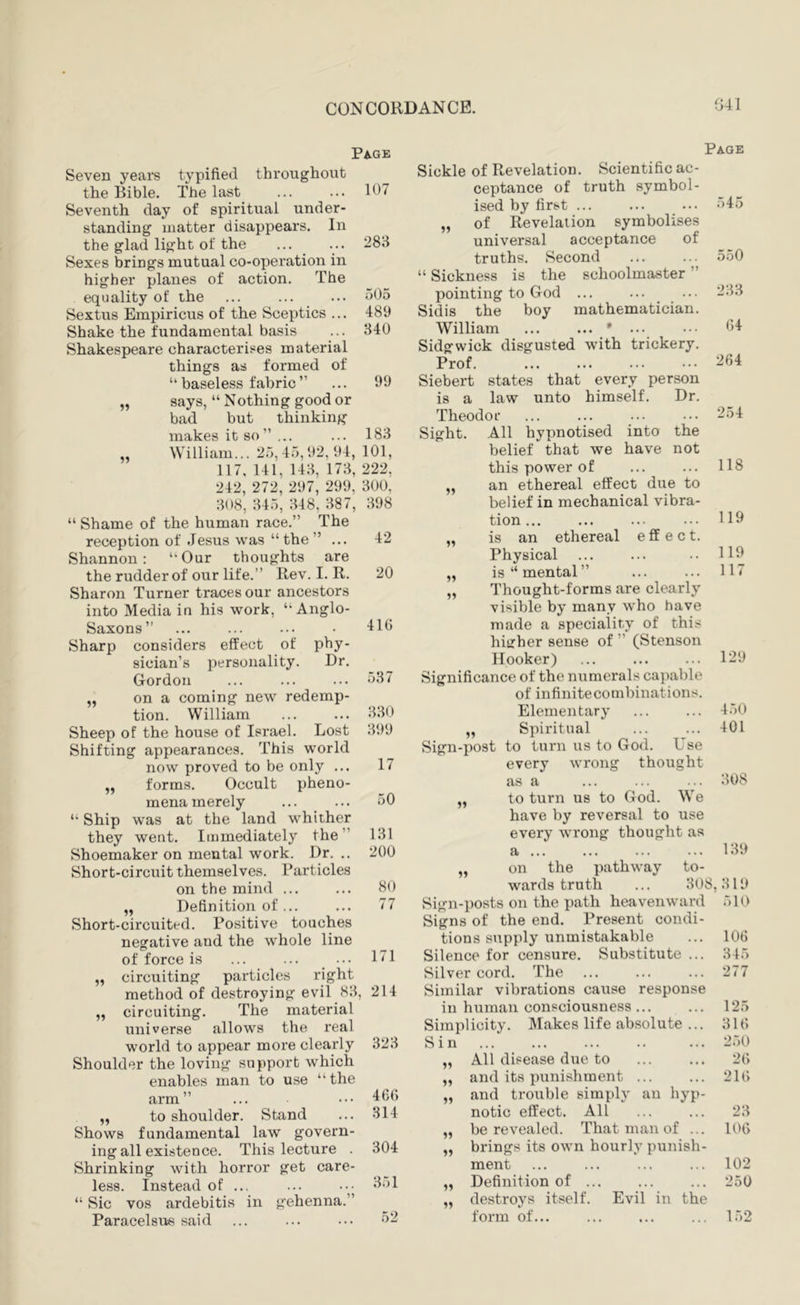 Pa-ge Seven years typified throughout the Bible. The last ... ... 107 Seventh day of spiritual under- standing matter disappears. In the glad light of the ... ... 283 Sexes brings mutual co-operation in higher planes of action. The equality of the ... ... ... 505 Sextus Empiricus of the Sceptics ... 489 Shake the fundamental basis ... 340 Shakespeare characterises material things as formed of “baseless fabric” ... 99 says, “ Nothing good or bad but thinking makes it so” ... ... 183 William... 25,45,92, 94, 101, 117, 141, 143, 173, 222, 242, 272, 297, 299, 300, 308, 345, 348, 387, 398 “ Shame of the human race.” The reception of Jesus was “the” ... 42 Shannon: Our thoughts are the rudder of our life.” Rev. I. R. 20 Sharon Turner traces our ancestors into Media in his work, “Anglo- Saxons” ... ... ... • 416 Sharp considers effect of phy- sician’s personality. Dr. Gordon ... ... ... 537 „ on a coming new redemp- tion. William ... ... 330 Sheep of the house of Israel. Lost 399 Shifting appearances. This world now proved to be only ... 17 „ forms. Occult pheno- mena merely ... ... 50 “ Ship was at the land whither they went. Immediately the” 131 Shoemaker on mental work. Dr. .. 200 Short-circuit themselves. Particles on the mind ... ... 80 „ Definition of... ... 77 Short-circuited. Positive touches negative and the whole line of force is „ circuiting particles 171 right method of destroying evil 83, 214 „ circuiting. The material universe allows the real world to appear more clearly 323 Shoulder the loving support which enables man to use “ the arm” 466 „ to shoulder. Stand ... 314 Shows fundamental law govern- ing all existence. This lecture . 304 Shrinking with horror get care- less. Instead of ... ... ••• 351 “ Sic VOS ardebitis in gehenna.” Paracelsus said ... ... ... 52 Page Sickle of Revelation. Scientific ac- ceptance of truth symbol- ised by first ... ... ... 545 „ of Revelation symbolises universal acceptance of truths. Second ... ... 550 “ Sickness is the schoolmaster ” pointing to God ... ... ... 233 Sidis the boy mathematician. William ... ... * ... ••• 54 Sidgwick disgusted with trickery. Prof. ... ... ... ••• “54 Siebert states that every person is a law unto himself. Dr. Theodor ... ... ••• ••• 254 Sight. All hypnotised into the belief that we have not this power of ... ... 118 an ethereal effect due to belief in mechanical vibra- tion... ... ... ••• 110 is an ethereal e ff e c t. Physical ... ... .. HO is “ mental” ... ... 117 Thought-forms are clearly visible by many who have made a speciality of this higher sense of ” (Stenson Hooker) ... ... ... 129 Significance of the numerals capable of infinitecombinations. Elementary ... ... 450 „ Spiritual ... ... 401 Sign-post to turn us to God. Use every wrong thought as a ... ... ... 308 to turn us to God. We have by reversal to use every wrong thought as a 139 on the pathway to- wards truth ... 308,319 Sign-posts on the path heavenward 510 Signs of the end. Present condi- tions sirpply unmistakable ... 106 Silence for censure. Substitute ... 345 Silver cord. The ... ... ... 277 Similar vibrations cause response in human consciousness ... ... 125 Simplicity. Makes life absolute ... 316 Sin 250 „ All disease due to ... ... 26 „ and its punishment ... ... 216 „ and trouble simply an hyp- notic effect. All ... ... 23 „ be revealed. That man of ... 106 „ brings its own hourly punish- ment 102 „ Definition of ... ... ... 250 „ destroys itself. Evil in the form of... ... ... ... 152