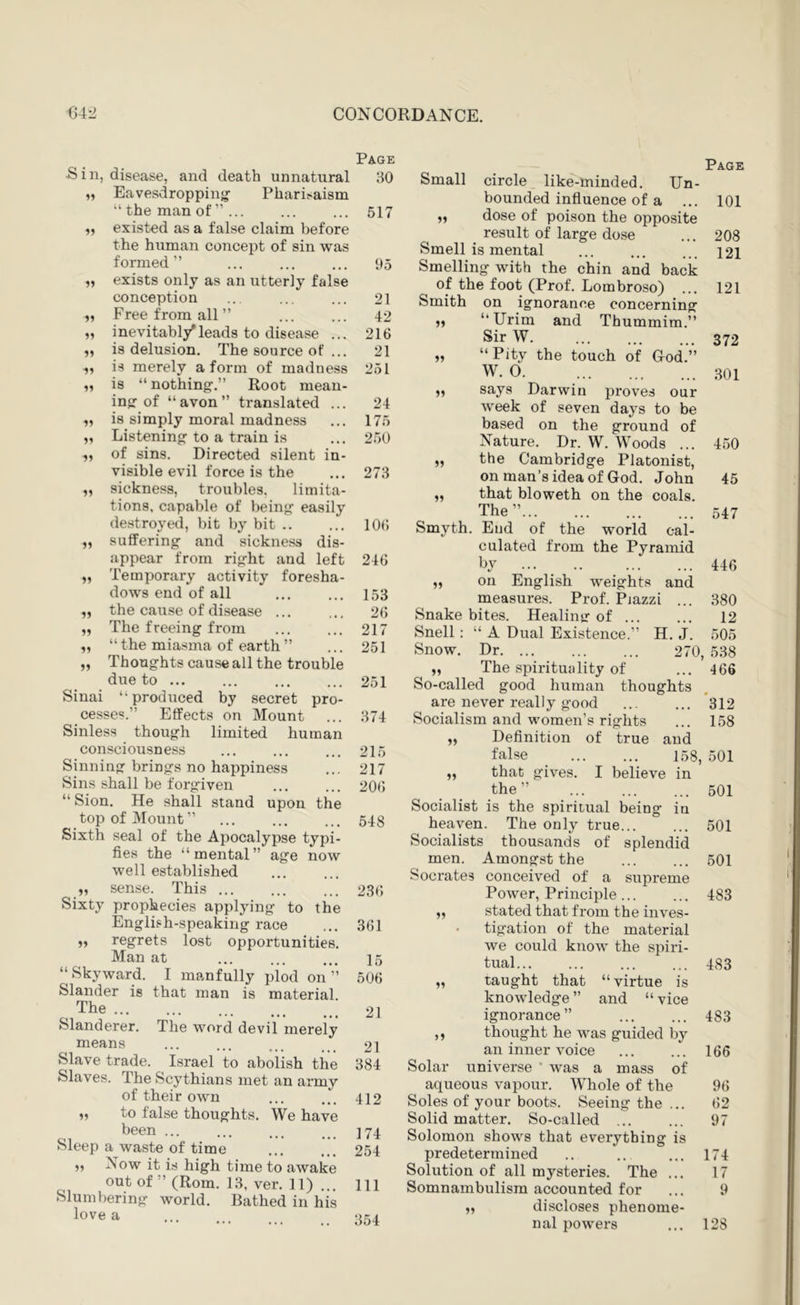 Page S i n, disease, and death unnatural 30 99 Eavesdropping Pharisaism “ the man of ” ... 517 99 existed as a false claim before the human concept of sin was formed ” 95 99 exists only as an utterly false conception 21 99 Free from all” 42 99 inevitabl/leads to disease ... 216 99 is delusion. The source of ... 21 ^9 is merely a form of madness 251 99 is “nothing.” Root mean- ing of “avon” translated ... 24 99 is simply moral madness 175 99 Listening to a train is 250 99 of sins. Directed silent in- visible evil force is the 273 99 sickness, troubles, limita- tions, capable of being easily destroyed, bit by bit .. 106 99 suffering and sickness dis- appear from right and left 246 99 Temporary activity foresha- dows end of all 153 99 the cause of disease ... 26 99 The freeing from 217 99 “ the miasma of earth ” 251 99 Thoughts cause all the trouble due to ... 251 Sinai “produced by secret pro- cesses.” Effects on Mount 374 Sinless thoug-h limited human consciousness ... ... ... 215 Sinning brings no happiness ... 217 Sins shall be forgiven ... ... 20<) “ Sion. He shall stand upon the top of Mount” ... ... ... 548 Sixth seal of the Apocalypse typi- fies the “mental” age now well established „ sense. This 23r» Sixty prophecies applying to the English-speaking race ... 361 regrets lost opportunities. Man at ... ... ... 15 “ Skyward. I manfully plod on ” 506 Slander is that man is material. The 21 Slanderer. The word devil merely means ... ... ... 21 Slave trade. Israel to abolish the 384 Slaves. The Scythians met an army of their own ... ... 412 „ to false thoughts. We have been ... ... ... . ]74 Sleep a waste of time ... ... 254 „ Now it is high time to awake out of ” (Rom. 13, ver. 11) ... HI Slumbering world. Bathed in his love a 354 Small circle like-minded. Un- bounded influence of a ,, dose of poison the opposite result of large dose Smell is mental Smelling with the chin and back of the foot (Prof. Lombroso) Smith on ignorance concerning ,, “Urim and Thummim.” Sir W „ “Pity the touch of Cod.” W. 0 ,, says Darwin proves our week of seven days to be based on the ground of Nature. Dr. W. Woods ... „ the Cambridge Platonist, on man’s idea of God. John „ that bloweth on the coals. The ” Page 101 208 121 121 372 301 450 45 547 Smyth. End of the world cal- culated from the Pyramid by ... .. 446 „ on English weights and measures. Prof. Piazzi ... 380 Snake bites. Healing of 12 Snell : “ A Dual Existence.” H. J. 505 Snow. Dr 270, 538 „ The spirituality of ... 466 So-called good human thoughts are never really good ... ... *312 Socialism and women’s rights ... 158 „ Definition of true and false 158, 501 „ that gives. I believe in the ” 501 Socialist is the spiritual being in heaven. The only true... ... 501 Socialists thousands of splendid men. Amongst the 501 Socrates conceived of a supreme Power, Principle 483 stated that from the inves- tigation of the material we could know the spiri- tual 483 „ taught that “virtue is knowledge” and “vice ignorance” 483 ,, thought he was guided by an inner voice ... ... 166 Solar universe ’ was a mass of aqueous vapour. Whole of the 96 Soles of your boots. Seeing the ... 62 Solid matter. So-called ... ... 97 Solomon shows that everything is predetermined .. .. ... 174 Solution of all mysteries. The ... 17 Somnambulism accounted for ... 9 discloses phenome- nal powers ... 128