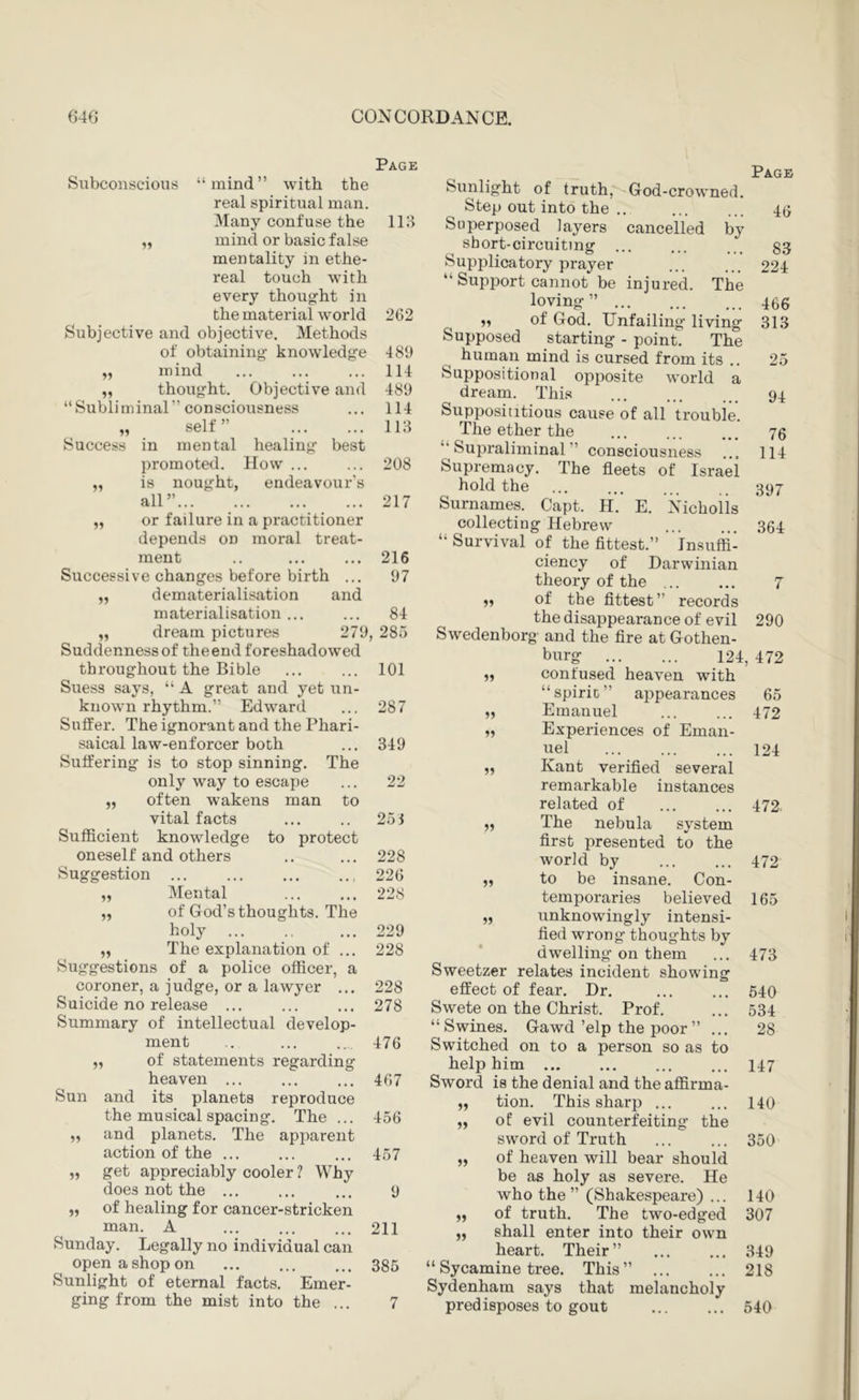Page Subconscious “mind” with the real spiritual man. Many confuse the 118 mind or basic false mentality in ethe- real touch with every thoug-ht in the material world 202 Subjective and objective. Methods of obtaining knowdedge Success 489 114 489 114 118 mind „ thought. Objective and “Subliminal” consciousness self ” in mental healing best promoted. How ... ... 208 is nought, endeavour’s all” 217 or failure in a practitioner depends on moral treat- ment .. ... ... 216 Successive changes before birth ... 97 dematerialisation and materialisation ... ... 84 „ dream pictures 279, 285 Suddenness of the end foreshadowed throughout the Bible ... ... 101 Suess says, “ A great and yet xtn- known rhythm.” Edward ... 287 Suffer. The ignorant and the Phari- saical law-enforcer both ... 349 Suffering is to stop sinning. The only way to escape ... 22 often wakens man to vital facts ... .. 251 Sufficient knowledge to protect oneself and others .. ... 228 Suggestion 220 Mental ... ... 228 of God’s thoughts. The holy ... ., ... 229 The explanation of ... 228 Suggestions of a police officer, a coroner, a judge, or a lawyer ... 228 Suicide no release ... ... ... 278 Summary of intellectual develop- ment 11 11 of statements regarding Sun heaven ... and its planets reproduce the musical spacing. The ... and planets. The apparent action of the ... get appreciably cooler ? Why does not the ... of healing for cancer-stricken man. A Sunday. Legally no individual can open a shop on Sunlight of eternal facts. Emer- ging from the mist into the ... 11 11 11 476 467 456 457 211 385 Sunlight of truth,'^-God-crowned. Step out into the .. Superposed layers cancelled by sbort-circuiting Supifiicatory prayer “ Support cannot be injured. The loving” ... of God. Unfailing living Supposed starting - point. The human mind is cursed from its .. Suppositional opposite world a dream. This Supposititious cause of all trouble. The ether the “Supraliminal” consciousness Supremacy. The fleets of Israel hold the Surnames. Capt. H. E. isHchoiis collecting Hebrew “ Survival of the fittest.” Insuffi- ciency of Darwinian theory of the „ of the fittest” records the disappearance of evil Swedenborg and the fire at Gothen- burg 124 confused heaven with “spirit” appearances Emanuel Experiences of Eman- uel Kant verified several remarkable instances related of The nebula system first presented to the world by to be insane. Con- temporaries believed unknowingly intensi- fied wrong thoughts by dwelling on them Sweetzer relates incident showing effect of fear. Dr. Swete on the Christ. Prof. “Swines. Gawd ’elp the poor” ... Switched on to a person so as to help him Sword is the denial and the affirma- tion. This sharp ... of evil counterfeiting the sword of Truth of heaven will bear should be as holy as severe. He who the ” (Shakespeare) ... 140 of truth. The two-edged 307 shall enter into their own heart. Their” ... ... 849 “Sycamine tree. This” 218 Sydenham says that melancholy predisposes to gout 540 11 11 11 11 11 11 11 11 11 11 11 11 Page 46 83 224 466 313 25 94 76 114 397 364 7 290 , 472 65 472 124 472. 472 165 473 540 534 28 147 140 350