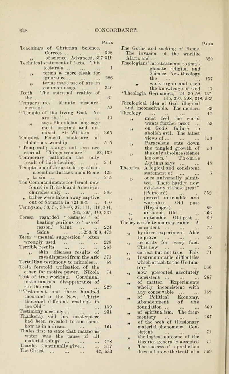 Page Page Teachings of Christian Science. The Goths and sacking of Rome. Correct ... 328 The invasion of the w'arlike of science. Advanced, 327 ,519 Alaricand... 529 Technical statement of facts. This Theologians’ latest attempt to amal- lecture a ... 1 gamate religion and ff terms a mere cloak for Science. New theology ignorance... 286 the 157 1 ff terms made use of are in „ work to gain and teach common usage ... 340 the know'ledge of God 47 Teeth. The spiritual reality of “ Theologia Germanica,” 24, 30, 58, 137, the .. , ... ... ... ... 61 145, 297, 298, 318, 635 Temperature. Minute measure- Theological idea of God illogical ment of 52 and inconceivable. The modern 33 “ Temple of the living God. Ye Theology 47 are the ”... 40 „ must feel the world says Phoenician language wants further proof ... 53 most original and un- „ on God’s failure to mixed. Sir William ... 365 abolish evil. The latest Temples. Fenced enclosure of views of ... 156 515 92,139 2U 215 385 410 idolatrous worship “ Temporal ; thinjjs not seen are eternal. Thin>>:8 seen are ” Temporary palliation the only result of faith-healin}2f ... Temptation of Jesus tobrinj^ about a combined attack upon Rome 425 „ to sin Ten Commandments for Israel now found in British and American churches only ... „ tribes were taken away captive out of Samaria in 721 B.c. Tennyson, 30, 34, 38-40, 97, 111, 116,204, 235, 295, 310, 337 Teresa rejj^arded “ecstasies” of heaiin perilous to “ use of reason.” Saint ... ... 224 „ Saint 233,338,473 Term “ mental sujifg'estion ” often wronjjly used Terrible results skin diseases results of rays dispersed from the Ark 373 Tertullian testimony to miracles ... 69 Tesla foretold utilisation of the ether for motive power. Nikola 74 Test of true working. Continual instantaneous disappearance of sin the real “ Testament and three hundred thousand in the New. Thirty thousand different readings in the Old ” Testimony meetings... Thackeray said his masterpiece had been revealed to him some- how as in a dream Thales first to state that matter as water was the cause of all material things Thanks. Continually give... 228 263 The Christ 229 159 234 164 478 317 42, 533 Paracelsus cuts down the tangled growth of the only absolute science known.” Thomas Aquinas says Theories. A logical and consistent statement of once universally admit- ted. There hardly now exists any of those great” (Poincare) proved untenable and worthless. Old past (Heysinger) unsound. Old ... untenable. Old past ... Theory a safe temporary guide. A consistent ... by direct experiment. Able to prove accounts for every fact. This new correct but not true. This Insurmountable difficulties which attach to the Undula- tory ” now presented absolutely consistent ... of matter. Experiments wholly inconsistent with any conceivable of Political Economy. Abandonment of the foundation of spiritualism. The frag- mentary of the web of illusionary material phenomena. Con- sistent the logical outcome of the theories generally accepted The success of a prediction does not prove the truth of a 559 5) if ff ff 53 48 f, 552 89 266 89 59 8 71 560 267 69 560 267 1 1