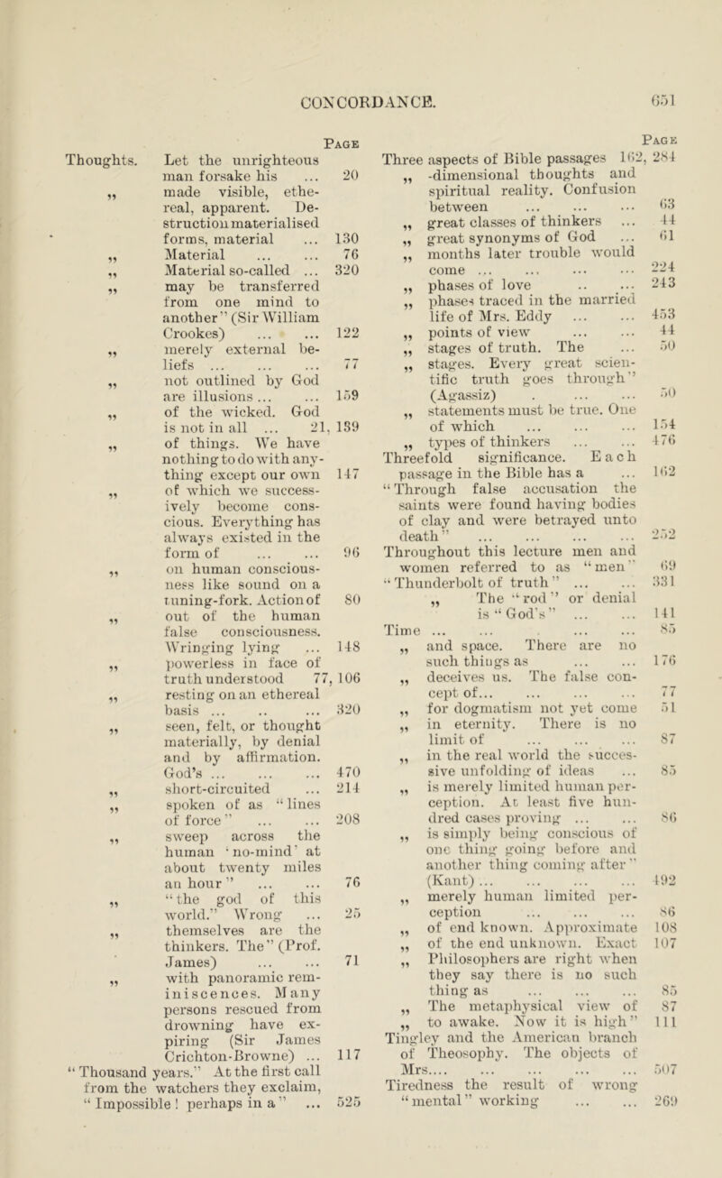 Page Thoughts, Let the unrighteous man forsake his 20 made visible, ethe- real, apparent. De- struction materialised forms, material Material 130 55 76 55 Material so-called ... 320 55 may be transferred from one mind to another” (Sir William Crookes) 122 55 merely external be- liefs ... ! 7 55 not outlined by God are illusions ... 159 55 of the wicked. God is not in all ... 21, 189 55 of things. We have nothing to do with any- thing except our own 147 55 of which we success- ively become cons- cious. Everything has always existed in the form of 96 55 on human conscious- ness like sound on a T uning-fork. Action of 80 55 out of the human false consciousness. Wringing lying 148 55 powerless in face of truth understood 77, 106 55 resting on an ethereal basis ... 320 55 seen, felt, or thought materially, Vjy denial and by affirmation. God’s ... 470 55 short-circuited 214 55 spoken of as “ lines of force ” 208 55 sweep across the human ‘no-mind’ at about twenty miles an hour ” 76 55 “ the god of this world.” Wrong 25 55 themselves are the thinkers. The ” (Prof. James) 71 55 with panoramic rem- ini sc ences. Many persons rescued from drowning have ex- piring (Sir James 117 Crichton-Browne) ... Thousand years.” At the first call from the watchers they exclaim, “Impossible! perhaps in a” 525 Pack Three aspects of Bible passages 1(12, 284 „ -dimensional thoughts and spiritual reality. Confusion between ... ... ... ('3 „ great classes of thinkers ... 44 „ great synonyms of God ... (>1 ,, months later trouble would come ... ... ... ... „ phases of love .. ... 243 „ phases traced in the married life of Mrs. Eddy ... ... „ points of view ... ... „ stages of truth. The ... „ stages. Every great scien- tific truth goes through” (Agassiz) . ... ... „ statements must be true. One of which ... ... ... l.'il „ types of thinkers ... ... 4 7(5 Threefold significance. Each passage in the Bible has a ... 1(>2 “ Through false accusation the saints were found having bodies of clay and were betrayed unto death” ... ... ... ... 2.*)2 Throughout this lecture men and women referred to as “ men 69 “ Thunderbolt of truth ” 331 „ The “rod” or denial is “God's” 141 Time ••• ••• S5 55 and space. There are no such thiijgs as 176 55 deceives us. The false con- cept of... 77 55 for dogmatism not yet come 51 55 in eternity. There is no limit of 87 55 in the real world the succes- sive unfolding of ideas 85 55 is merely limited human per- ception. Ac least five hun- dred cases proving ... S6 55 is simply being conscious of one thing going before and another thing coming after  (Kant)... 492 55 merely human limited per- ception S6 55 of end known. Approximate 108 55 of the end unknown. Exact 107 55 Philosophers are right when they say there is no such thing as 85 55 The metajjhysical view of 87 to awake. Now it is high” 111 Tingley and the American branch of Theosophy. The objects of Mrs.... .507 Tiredness the result of wrong “mental” working 269