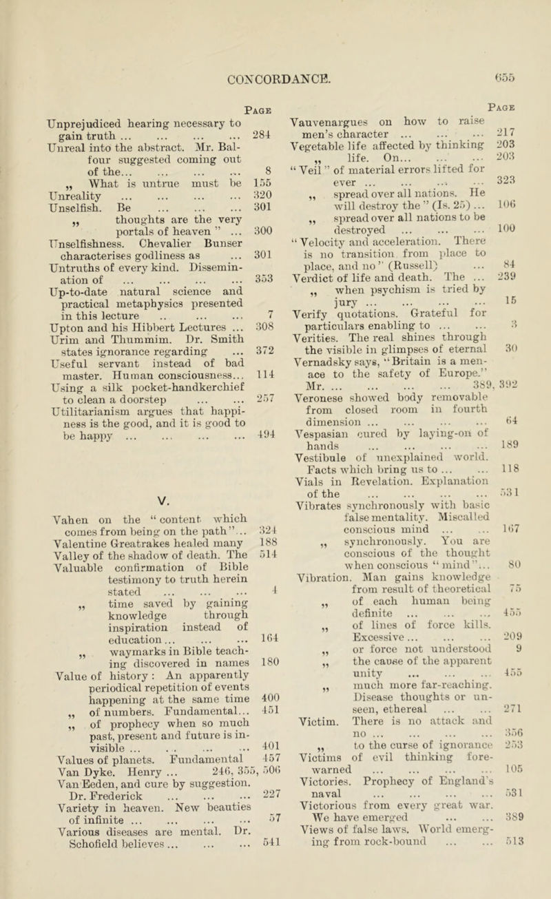 Page Unprejudiced hearing necessary to gain truth ... ... ... ... 284 Unreal into the abstract. Mr. Bal- four suggested coming out of the... ... ... ... 8 „ What is untrue must be 1.55 Unreality 820 Unselfish. Be ... ... ... 301 „ thoughts are the very portals of heaven ” ... 300 Unselfishness. Chevalier Bunser characterises godliness as ... 301 Untruths of every kind. Dissemin- ation of ... ... ... ... 353 Up-to-date natural science and practical metaphysics presented in this lecture .. ... ... 7 Upton and his Hibbert Lectures ... 308 Urim and Thummim. Dr. Smith states ignorance regarding ... 372 Useful servant instead of bad master. Human consciousness... 114 Using a silk pocket-handkerchief to clean a doorstep ... ... 257 Utilitarianism argues that happi- ness is the good, and it is good to be happy ... ... ... ... 494 V. Vahen on the “ content which comes from being on the path”... 324 Valentine Greatrakes healed many 188 Valley of the shadow of death. The 514 Valuable confirmation of Bible testimony to truth herein stated ... ... ... 4 „ time saved by gaining knowledge through inspiration instead of education... ... ... H>4 „ waymarks in Bible teach- ing discovered in names 180 Value of history : An apparently periodical repetition of events happening at the same time 400 ,, of numbers. Fundamental... 451 „ of prophecy when so much past, present and future is in- visible ... . . ... ... •101 Values of planets. Fundamental 457 Van Dyke. Henry ... 24(), 355, 500 Van Eeden, and cure by suggestion. Dr. Frederick ... ... ••. 227 Variety in heaven. New beauties of infinite ... ... ... ••. -^7 Various diseases are mental. Dr. Schofield believes... ... ... CH Page Vauvenargues on how to raise men’s character ... ... .•• Vegetable life affected by thinking „ life. On... “ Veil ” of material errors lifted for ever ... „ spread over all nations. He will destroy the ” (Is. 25) ... ,, spread over all nations to be destroyed “Velocity and acceleration. There is no transition from place to place, and no’’ (Russell) Vei'dict of life and death. The ... „ when psychism is tried by jury ... Verify quotations. Grateful for particulars enabling to ... Verities. The real shines through the visible in glimpses of eternal Vernadsky says, “Britain is a men- ace to the safety of Europe.” Mr 389 Veronese showed body removable from closed room in fourth dimension ... Vespasian cured by laying-on of hands Vestibule of unexplained world. Facts which bring us to ... Vials in Revelation. Explanation of the 217 203 203 323 lot; 100 84 239 15 3 30 392 04 189 118 53 1 Vibrates synchronously with basic false mentality. Miscalled conscious mind ... ... 107 „ synchronously. You are conscious of the thought when conscious “ mind ”... 80 Vibration. Man gains knowledge from result of theoretical 7 5 of each human being definite 455 11 of lines of force kills. Excessive ... 209 99 or force not understood 9 11 the cauee of the apparent unity 455 11 much more far-reaching. Disease thoughts or un- seen, ethereal 271 Victim. There is no attack and no ... 356 99 to the curse of ignorance 253 Victims of evil thinking fore- warned ... ... ... ... 105 Victories. Prophecy of England's naval ... ... ... ... 531 Victorious from every great war. We have emerged ... ... 389 Views of false laws. AVorld emerg- ing from rock-bound ... ... 513