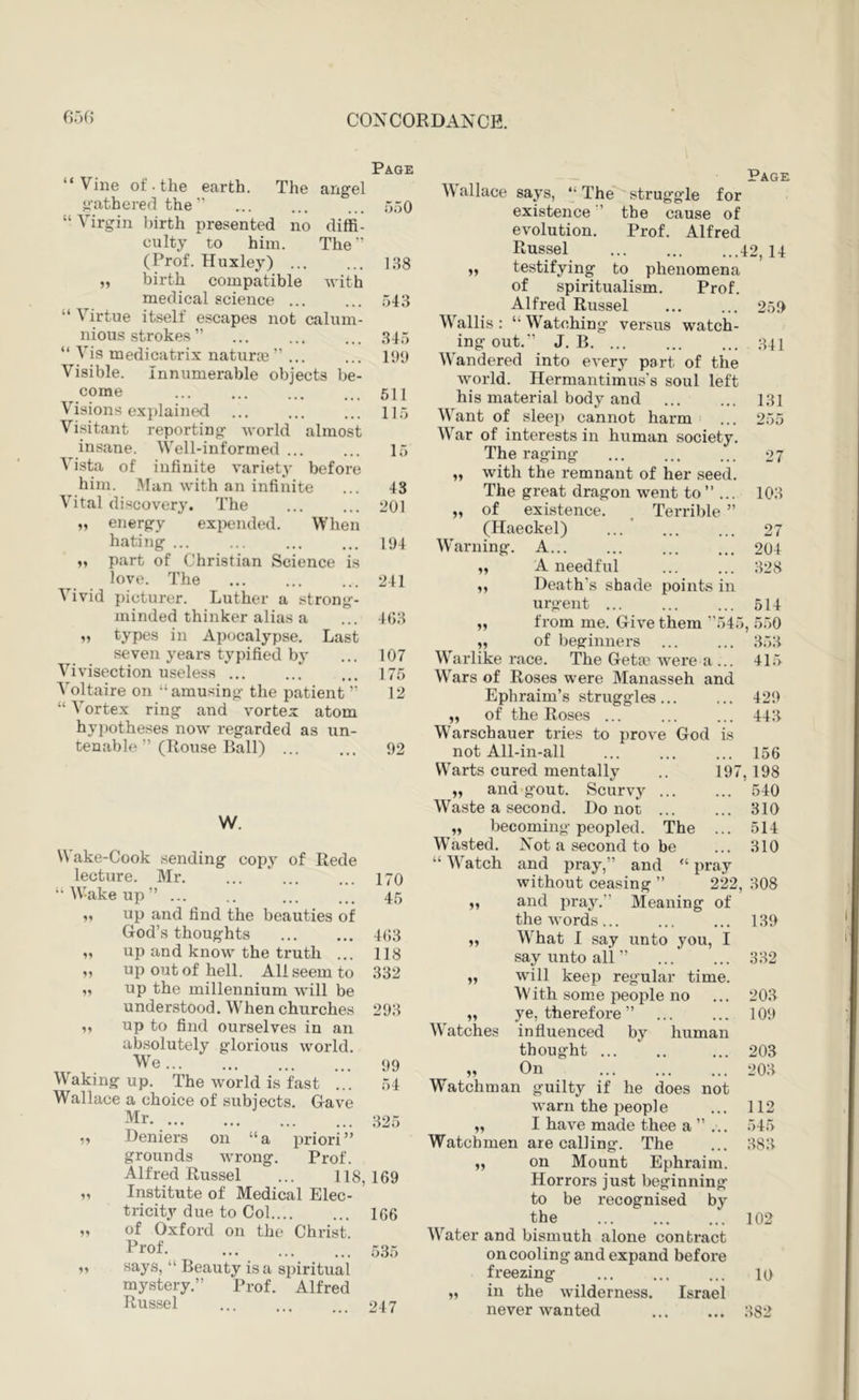 Page “Vine ot. the earth. The angel gathered the ” ... ... ... r)50 “ Virgin birth presented no diffi- culty to him. The” (Prof. Huxley) 138 „ birth compatible with medical science 543 “ Virtue itself escapes not calum- nious strokes ” 345 “ Vis medicatrix naturai ” ... ... lyy Visible. Innumerable objects be- come 511 Visions explained ... ... ... 11.5 Visitant reporting world almost insane. Well-informed ... ... 15 Vista of infinite variety before him. .Man with an infinite ... 43 Vital discovery. The ... ... 201 „ energy expended. When hating ... ... ... ... i<)4 M part of Christian Science is love. The 241 Vivid picturer. Luther a strong- minded thinker alias a ... 4()3 „ types in Apocalypse. Last seven years typified by ... 107 Vivisection useless ... ... ... 175 Voltaire on “amusing the patient ” 12 “ Vortex ring and vortex atom hypotheses now regarded as un- tenable ” (Rouse Ball) 92 W. \\ ake-Cook sending copy of Rede lecture. Mr 170 “Wake up” ... .. ... ... 45 „ up and find the beauties of God’s thoughts 4(i3 „ up and know the truth ... 118 „ up out of hell. All seem to 332 „ up the millennium will be understood .When churches 293 V up to find ourselves in an absolutely glorious world. We... ... ... ... 99 Waking up. The world is fast ... 54 Wallace a choice of subjects. Gave Mr 325 ,, Deniers on “a priori” grounds wrong. Prof. Alfred Russel ... 118,169 „ Institute of Medical Elec- tricity due to Col 166 „ of Oxford on the Christ. Prof. ... ... ... .535 „ says, “ Beauty is a spiritual mystery.” Prof. Alfred Russel ... ... ... 247 Page \\ allace says, “ The struggle for existence ’ the cause of evolution. Prof. Alfred Russel 42, 14 „ testifying to phenomena of spiritualism. Prof. Alfred Russel ... ... 259 Wallis: “Watching versus watch- ing out.” J. B 341 Wandered into every part of the world. Hermantimus’s soul left his material body and 131 Want of sleep cannot harm ... 255 War of interests in human society. The raging ... ... ... 27 „ with the remnant of her seed. The great dragon went to” ... 103 „ of existence. . Terrible ” (Haeckel) ... 27 Warning. A 204 „ A needful ... ... 328 „ Death’s shade points in urgent 514 „ from me. Give them ”545, 550 ,, of beginners 353 Warlike race. The Get» Avere a ... 415 Wars of Roses were Manasseh and Ephraim’s struggles... ... 429 „ of the Roses ... ... ... 443 Warschauer tries to prove God is not All-in-all ... ... ... 156 Warts cured mentally .. 197,198 „ and gout. Scurvy 540 Waste a second. Do not 310 „ becoming peopled. The ... 514 Wasted. Not a second to be ... 310 “ Watch and pray,” and “ pray without ceasing ” 222, 308 „ and pray.” Meaning of the words... ... ... 139 „ What I say unto you, I say unto all ” 332 „ W'ill keep regular time. With some people no ... 203 „ ye, therefore ” 109 Watches influenced by human thought ... 203 „ On 203 Watchman guilty if he does not warn the peopl e ... 112 „ I have made thee a ” ... 545 Watchmen are calling. The ... 383 ,, on Mount Ephraim. Horrors just beginning to be recognised by the 102 Water and bismuth alone contract oncooling and expand before freezing ... ... ... 10 „ in the wilderness. Israel never wanted 382