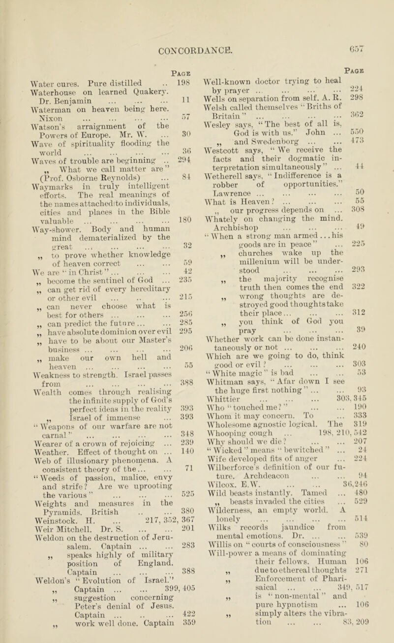 Water cures. Pure distilled Waterhouse on learned Quaker}*. Dr. Benjamin ... Waterman on heaven beino- here. Nixon Watson’s arraignment of the Powers of Europe. Mr. . Wave of spirituality flooding the world Waves of trouble are beginning .. „ What we call matter are ” (Prof. Osborne Reynolds) Waymarks in truly intelligent efforts. The real meanings of the names attachedito individuals, cities and places in the Bible valuable Way-shower. Body and human mind dematerialized by the great to prove whether knowledge of heaven correct We are ‘‘ in Christ ”... „ become the sentinel of God ... can get rid of every hereditary or other evil can never choose what is Page 198 11 .“)7 11 best for others ... ,, can predict the future 11 11 30 30 294 84 have absolute dominion over evil 295 have to be about our Master’s business ... „ make our own hell and heaven ... Weakness to strength. Israel passes from ... ... ... ••• Wealth comes through realising the infinite supply of God’s Israel of immense “ Weapons of our warfare are not carnal” Wearer of a crown of rejoicing Weather. Effect of thought on ... Web of illusionary phenomena. A consistent theory of the... “ Weeds of passion, malice, envy and strife? Are we uprooting the various ” Weights and measures in the Pyramids. British Weinstock. H. ... 217, 352, 337 Weir Mitchell. Dr. S. ... ... -01 Weldon on the destruction of Jeru- salem. Captain „ speaks highly of military position of Captain Weldon’s “ Evolution of Captain 525 380 283 England. 5? suggestion Page Well-known doctor trying to heal by prayer .. ... ... ••• 224 Weils on separation from self. A. R. 298 Welsh called themselves Briths of Britain” ... ... ... .•• il02 Wesley says, “ The best of all is. God is with us.” John ... 550 „ and Swedenborg Westcott says, “ We receive the facts and their dogmatic in- terpretation simultaneously ” ... Wetherell says, “ Indifference is a robber of opportunities.” Lawrence ... 473 44 50 What is Heaven ? 55 ,, our progress depends on ... 308 180 Whately on changing the mind. Archbishop 49 When a strong man armed ,, ,. his 32 goods are in peace” ... 225 „ churches wake up the 59 millenium will be under- 42 stood ... 293 235 the majority recognise truth then comes the end 322 215 „ wrong thoughts are de- stroyed good thoughts take 25(: their place... ... 312 285 you think of God you 295 pray 39 Whether work can be done instan- 20(; taneously or not ... ... 240 Which are we going to do, think 55 good or evil ? ... 303 “ White magic ” is bad 53 388 Whitman says, •‘Afar down I see the huge first nothing ”... 93 Whittier 303. 345 393 Who ” touched me ? ” ... 190 393 Whom it may concern. To ... 333 Wholesome agnostic logical. The 319 318 Whooping cough ... 11 ♦8. 210, 542 239 Why should we die ? ... 207 140 “ Wicked ” means •• l)ewitched ” ... 24 Wife developed tits of anger ... 224 71 Wilberforce’s definition of our fii- 388 Israel.” 399,405 concerning Peter’s denial of Jesus. Captain ... .. ... •122 work well done. Captain 359 ture. Archdeacon ... ... 94 Wilcox. E.W. ... ... 3t»,24(> Wild beasts instantly. Tamed ... 480 „ beasts invaded the cities ... 529 Wilderness, an empty world. A lonely ... ... ... ... 514 Wilks records jaundice from mental emotions. Dr. ... ... 539 Willis on “ courts of consciousness ” 80 Will-power a means of dominating their fellows. Human 106 due to ethereal thoughts 271 Enforcement of Phari- saical ... ... 349, 517 is non-mental ” and pure hypnotism ... 106 simply alters the vibra- tion ... ... 83,209