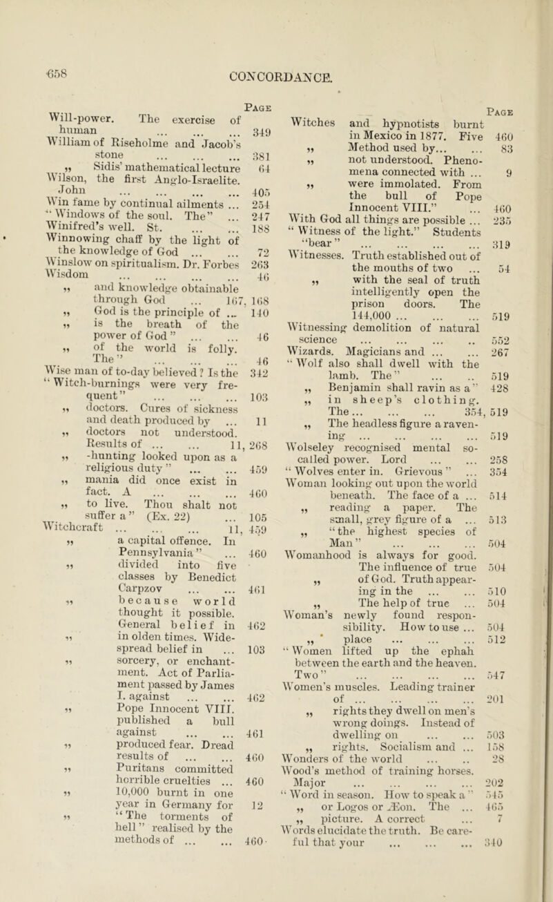 ■658 Page Will-power. The exercise of human 349 ^^ illiamof Riseholme and Jacob’s stone ... ^ 3S1 ,, Sidis’mathematical lecture (J-l AV ilson, the first Angdo-Israelite. ... 405 A\ in fame by continual ailments ... 254 Windows of the soul. The” ... 247 AVinifred’s well. St 188 AVinnowing chaff by the light of the knowledge of God 72 AVTnslow on spiritualism. Dr. Forbes 2()3 AATsdom ... ... ^ 4(; ,, and knowledge obtainable through God ... J(i7, KhS God is the principle of ... 110 is the breath of the power of God” 16 M of the world is folly. The” 46 AVise man of to-day believed 1 Is the 312 “Witch-burnings were very fre- quent” 103 doctors. Cures of sickness and death produced by ... 11 doctors not understood. Results of 11,268 -hunting looked upon as a religious duty ” 450 fact. A suffer a ” AA'itchcraf t ... (Ex. 22) 15 11 Pennsylvania ” divided into 4(;i 55 55 55 55 Carpzov because world thought it possible. General belief in 462 in olden times. Wide- spread belief in ... 103 sorcery, or enchant- ment. Act of Parlia- ment passed by James I. against 462 Pope Innocent VIII. published a bull against 461 produced fear. Dread results of 460 Puritans committed horrible cruelties ... 460 10,000 burnt in one year in Germany for 12 “ The torments of hell ” realised by the methods of 460- Page AVitches and hypnotists burnt in Mexico in 1877. Five 460 M Method used by 83 „ not understood. Pheno- mena connected with ... 9 „ were immolated. From the bull of Pope Innocent VIII.” ... 460 AATth God all things are possible ... 235 “ Witness of the light.” Students “bear” ... ... 319 AATtnesses. Truth established out of the mouths of two ... 54 with the seal of truth intelligently open the prison doors. The 144,000 519 AVitnessing demolition of natural science 552 AATzards. Magicians and ... ... 267 “ AA'^olf also shall dwell with the lamb. The” ... .. 519 „ Benjamin shall ravin as a’ 428 „ in sheep’s clothing. The... ... ... 354,519 „ The headless figure a raven- 11 AA'olseley recognised mental so- called power. Lord “ Wolves enter in. Grievous ” 519 258 354 in 460 AA'oman looking out upon the world beneath. The face of a ... 514 not 105 „ reading a paper. The small, grey figure of a ... 513 4.VJ „ “the highest species of In Man” 504 ... 460 AA’^omanhood is always for good. five The influence of true 504 11 11 of God. Truth appear- ing in the ... ... 510 The help of true ... 504 AVoman’s newly found respon- sibility. How to use... 504 „ * place ... ... ... 512 “ Women lifted up the ephah between the earth and the heaven. Two” .547 AA'omen’s muscles. Leading trainer of 201 rights they dwell on men’s wrong doings. Instead of dw^elling on ... ... 503 rights. Socialism and ... 158 AA’onders of the world ... .. 28 AVood’s method of training horses. Major ... ... ... ... 202 “ AA’ord in season. How to speak a ” 545 or Logos or ^Fon. The ... 465 picture. A correct ... 7 AA’ords elucidate the truth. Be care- ful that your ... iMO 11 11 11 11