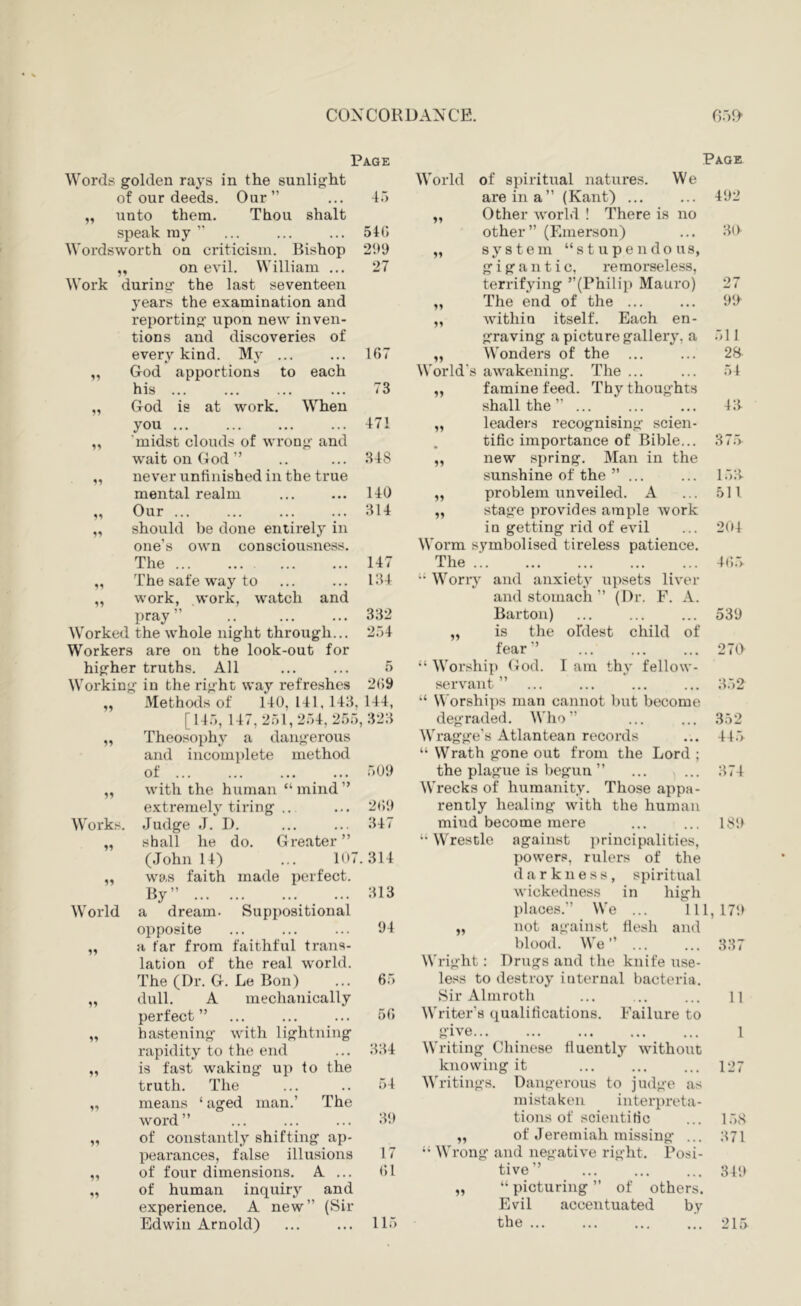 Page Words golden rays in the sunlight of our deeds. Our” ... -t.') unto them. Thou shalt speak ray ” ... ... ... 540 Wordsworth on criticism. Bishop 299 „ on evil. William ... 27 Work during the last seventeen years the examination and reporting upon new inven- tions and discoveries of every kind. My ... ... 107 „ God apportions to each his ... ... ... ... 73 God is at work. When you ... ... ... ... 471 'midst clouds of wrong and wait on God ” .. ... 348 never unfinished in the true 140 314 should be done entirely in one’s own consciousness. The 147 The sate way to ... ... 134 work, work, watch and pray” .. ... ... 332 Worked the whole night through... 254 Workers are on the look-out for higher truths. All ... ... 5 Working in the right way refreshes 2()9 Methods of 140, 141, 143, 144, [145, 147,251,254,255,323 Theosophy a dangerous and incomplete method of ... ... ... ... 509 with the human “mind” extremely tiring .. ... 209 Works. Judge J. D. ... ... 347 „ shall he do. Greater” (John 14) ... 107.314 „ was faith made perfect. Bv” 313 mental realm M Our 51 55 55 55 55 55 Page World of spiritual natures. We are in a” (Kant) ... Other world ! There is no other” (Emerson) system “stupendous, gigantic, remorseless, terrifying ’’(Philip Mauro) The end of the ... within itself. Each en- graving a picture gallery, a 511 Wonders of the ... World's awakening. The ... famine feed. Thy thoughts shall the ” ... leaders recognising scien- tific importance of Bible... 37r> new spring. Man in the sunshine of the ”... problem unveiled. A stage provides ample work in getting rid of evil Worm symbolised tireless patience. The .’. “ Worry and anxiety upsets liver and stomach ” (Dr. F. A. Barton) „ is the oldest child of fear” “ Worship (lod. I am thy fellow- servant ” “ Worships man cannot but become degraded. Who” Wragge’s Atlantean records “ Wrath gone out from the Lord ; the plague is begun ” Wrecks of humanity. Those appa- rently healing with the human mind become mere “Wrestle against principalities, powers, rulers of the darkness, spiritual 55 55 55 55 55 55 55 492 3(4 27 99^ 28- 54 43 153 511 204 4(i.5 539 270 352 352 445 374 189 wickedness in high World a dream. Suppositional places.” We ... Ill, 179 opposite 94 „ not against flesh and a far from faithful trans- blood. We” ... 337 lation of the real world. Wright: Drugs and the knife use- The (Dr. G. Le Bon) 65 less to destroy internal bacteria. dull. A mechanically Sir Almroth 11 perfect ” 56 Writer’s (lualifications. Failure to 99 hastening with lightning give 1 rapidity to the end 334 Writing Chinese fluently without 99 is fast waking up to the knowing it 127 truth. The 54 Writings. Dangerous to judge as 99 means ‘ aged man.’ The mistaken interpreta- word” 39 tions of scientific 158 91 of constantly shifting ap- ,, of Jeremiah missing ... 371 pearances, false illusions 17 “ Wrong and negative right. Posi- 99 of four dimensions. A ... 61 tive” 349 99 of human inquiry and „ “ picturing ” of others. experience. A new” (Sir Evil accentuated by Edwin Arnold) 115 the ... 215