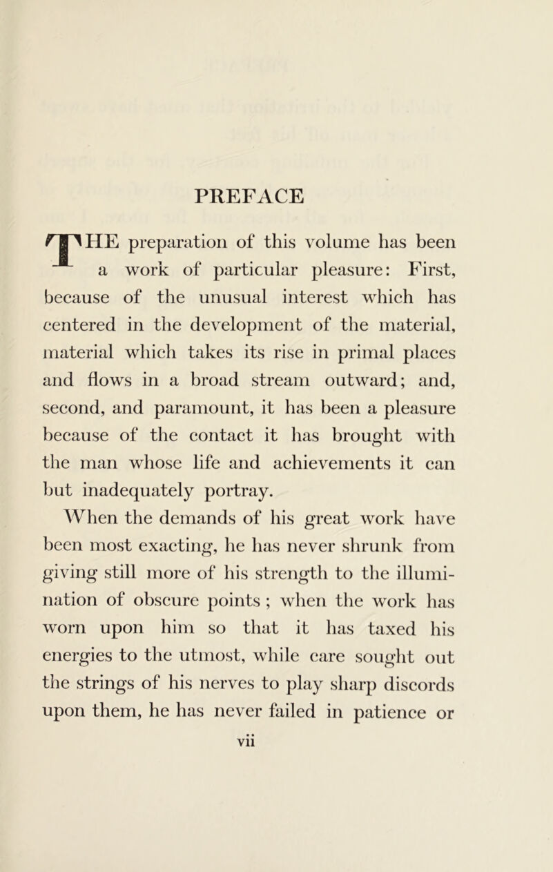 PREFACE HE preparation of this volume has been a work of particular pleasure: First, because of the unusual interest which has centered in the development of the material, material which takes its rise in primal places and flows in a broad stream outward; and, second, and paramount, it has been a pleasure because of the contact it has brought with the man whose life and achievements it can but inadequately portray. When the demands of his great work have been most exacting, he has never shrunk from giving still more of his strength to the illumi- nation of obscure points ; when the work has worn upon him so that it has taxed his energies to the utmost, while care sought out the strings of his nerves to play sharp discords upon them, he has never failed in patience or Vll