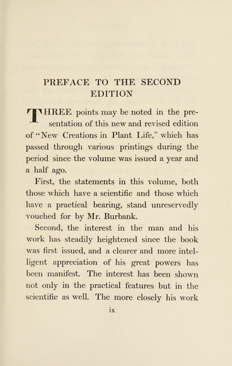 PREFACE TO THE SECOND EDITION HREE points may be noted in the pre- sentation of this new and revised edition of “New Creations in Plant Life,” which has passed through various printings during the period since the volume was issued a year and a half ago. First, the statements in this volume, both those which have a scientific and those which have a practical bearing, stand unreservedly vouched for bv Mr. Ilurbank. Second, the interest in the man and his work has steadily heightened since the hook was first issued, and a clearer and more intel- ligent appreciation of his great powers has been manifest. The interest has been shown not only in the practical features but in the scientific as well. The more closely his work