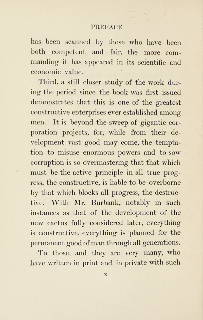 has been seanned by those who have been both eompetent and fair, the more eom- nianding it has appeared in its scientific and economic value. Third, a still closer study of the work dur- ing the period since the book was first issued demonstrates that this is one of the greatest constructive enterprises ever established among men. It is beyond the sweep of gigantic cor- poration projects, for, while from their de- \ elopment vast good may come, the tempta- tion to misuse enormous powers and to sow corruption is so overmastering that that which must be the active principle in all true prog- ress, the constructive, is liable to be overborne by that which blocks all progress, the destruc- tive. With Mr. IRirbank, notably in such instances as that of the development of the new cactus fully considered later, everything is constructive, everything is planned for the permanent good of man through all generations. To those, and they are very many, who have written in print and in private with such