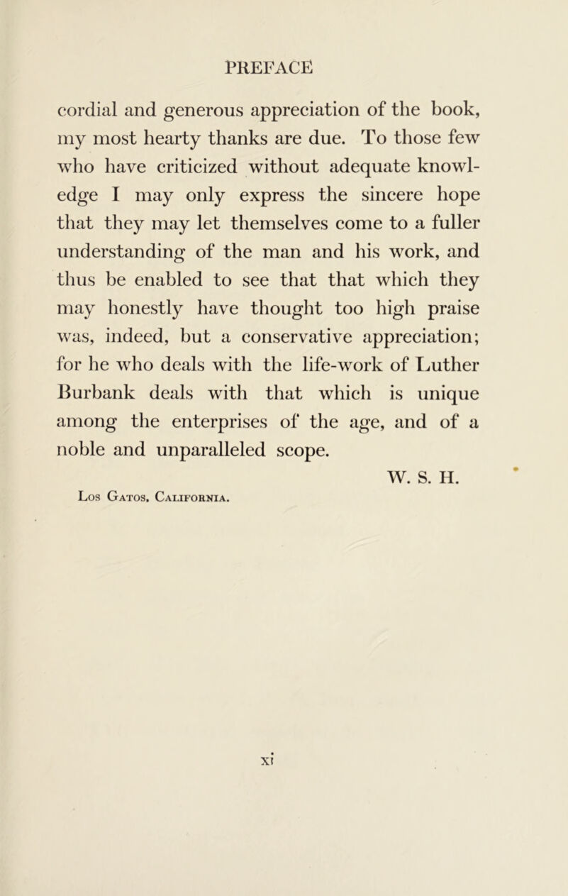 cordial and generous appreeiation of the book, my most hearty thanks are due. To those few who have critieized without adequate knowl- edge I may only express the sineere hope that they may let themselves eome to a fuller understanding of the man and his work, and thus be enabled to see that that which they may honestly have thought too high praise was, indeed, but a conservative appreeiation; for he who deals with the life-work of Imther llurbank deals with that which is unique among the enterprises of the age, and of a noble and unparalleled scope. AV. S. H. Los Gatos, Camfohnia.