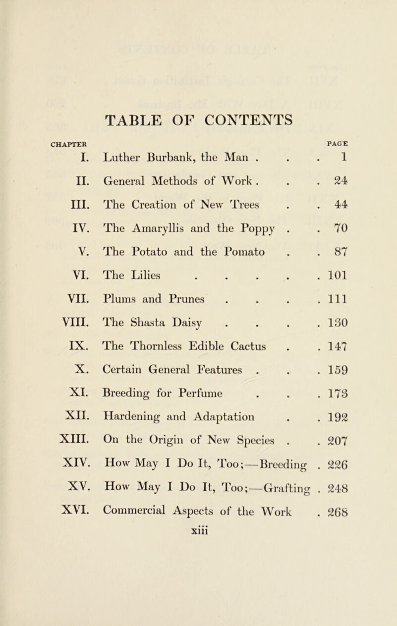 CHAPTER TABLE OF CONTENTS PAGE I. Luther Burbank, the Man . . 1 11. General Methods of Work . . 24 III. The Creation of New Trees . 44 IV. The Amaryllis and the Poppy . . 70 V. The Potato and the Pomato . 87 VI. The Lilies .... . 101 VII. Plums and Prunes . Ill VIII. The Shasta Daisy . IfiO IX. The Thornless Edible Cactus . 147 X. Certain General Features . 159 XI. Breeding for Perfume . 173 XII. Hardening and Adaptation . 192 XIII. On the Origin of New Species . 207 XIV. How May I Do It, Too;—Breeding . 226 XV. How May I Do It, Too;—Grafting . 248 XVI. Commercial Aspects of the Work . 268 Xlll