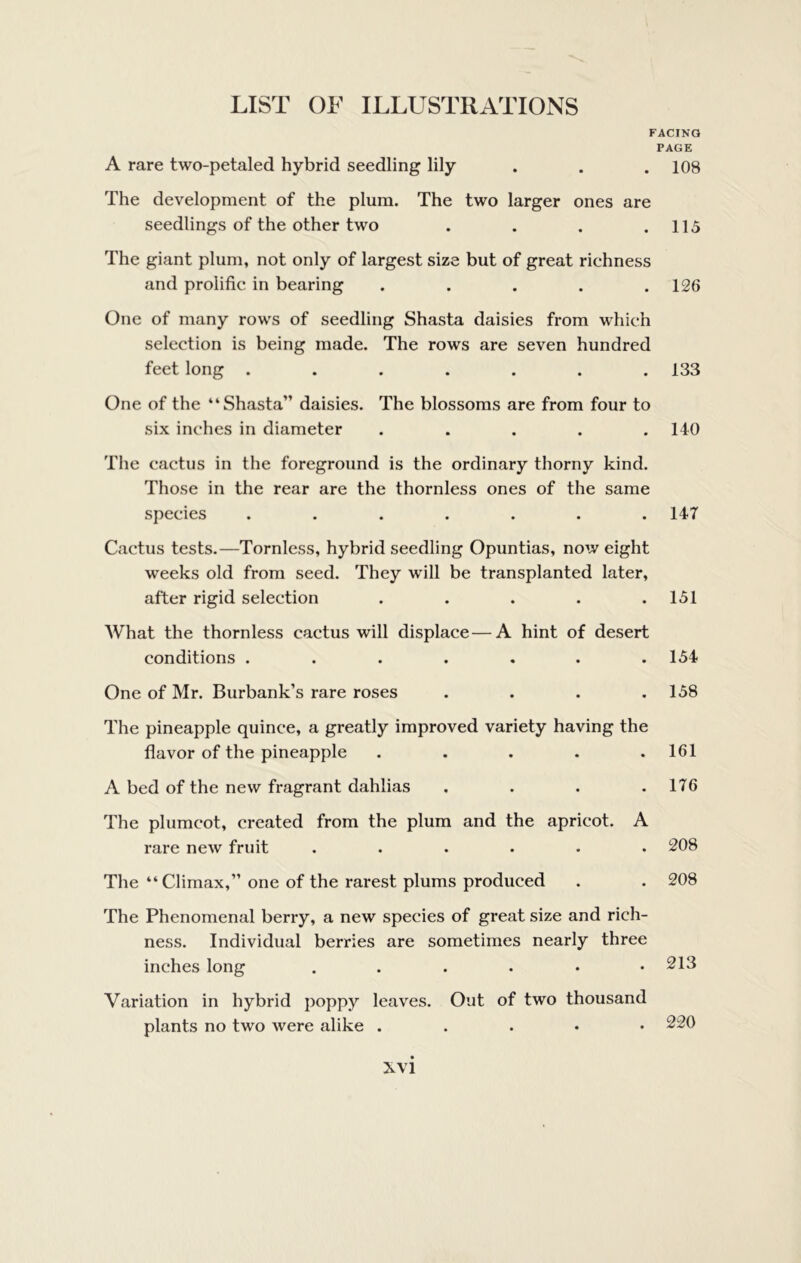 FACING PAGE A rare two-petaled hybrid seedling lily . . . 108 The development of the plum. The two larger ones are seedlings of the other two . . . .115 The giant plum, not only of largest size but of great richness and prolific in bearing ..... 126 One of many rows of seedling Shasta daisies from which selection is being made. The rows are seven hundred feet long ....... 133 One of the “Shasta” daisies. The blossoms are from four to six inches in diameter ..... 140 The cactus in the foreground is the ordinary thorny kind. Those in the rear are the thornless ones of the same species ....... 147 Cactus tests.—Tornless, hybrid seedling Opuntias, now eight weeks old from seed. They will be transplanted later, after rigid selection . . . . .151 AVhat the thornless cactus will displace—A hint of desert conditions ....... 154 One of Mr. Burbank’s rare roses . . . .158 The pineapple quince, a greatly improved variety having the flavor of the pineapple ..... 161 A bed of the new fragrant dahlias . . . .176 The plumcot, created from the plum and the apricot. A rare new fruit ...... 208 The “ Climax,” one of the rarest plums produced . . 208 The Phenomenal berry, a new species of great size and rich- ness. Individual berries are sometimes nearly three inches long ....•• Variation in hybrid poppy leaves. Out of two thousand plants no two were alike . . . • •