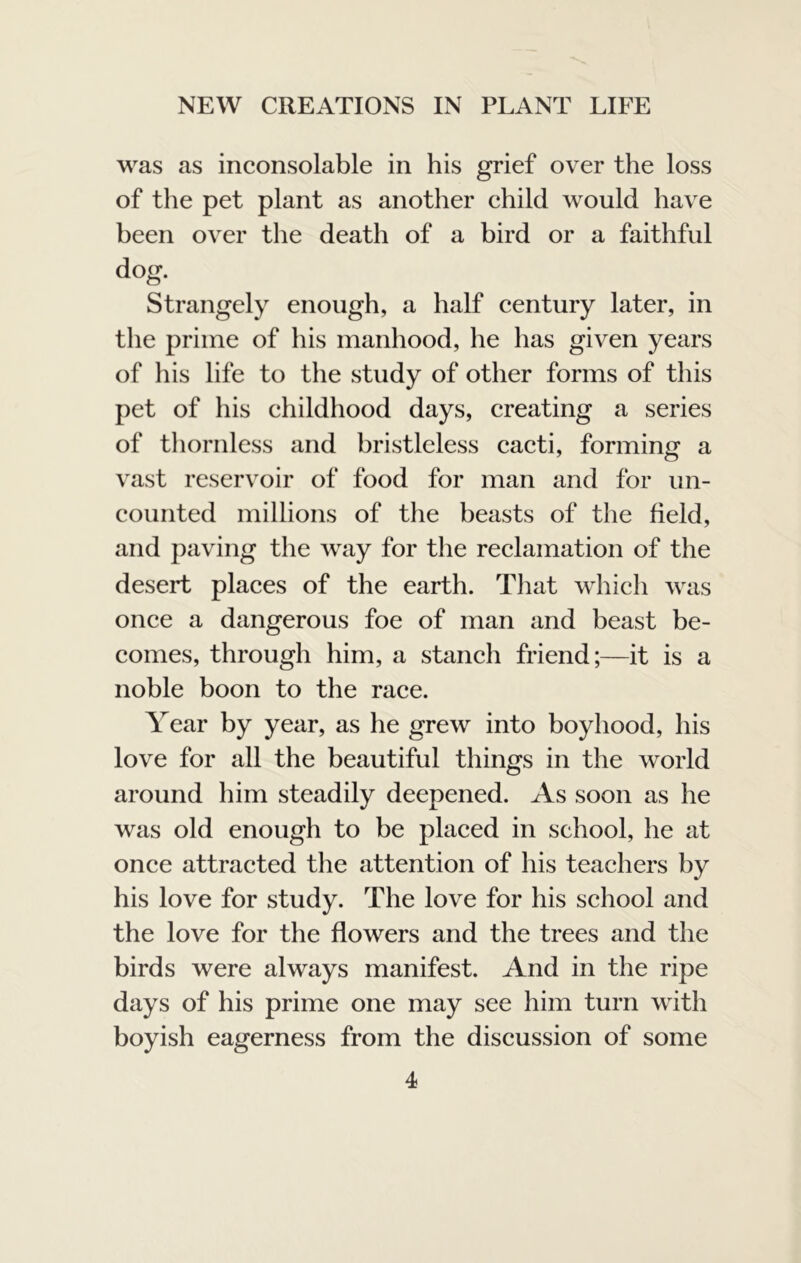 was as inconsolable in his grief over the loss of the pet plant as another child would have been over the death of a bird or a faithful dog. Strangely enough, a half century later, in the prime of his manhood, he has given years of his life to the study of other forms of this pet of his childhood days, creating a series of thornless and bristleless cacti, forming a vast reservoir of food for man and for un- counted millions of the beasts of the field, and paving the way for the reclamation of the desert places of the earth. Tliat which was once a dangerous foe of man and beast be- comes, through him, a stanch friend;—it is a noble boon to the race. Year by year, as he grew into boyhood, his love for all the beautiful things in the world around him steadily deepened. As soon as he was old enough to be placed in school, he at once attracted the attention of his teachers by his love for study. The love for his school and the love for the flowers and the trees and the birds were always manifest. And in the ripe days of his prime one may see him turn with boyish eagerness from the discussion of some