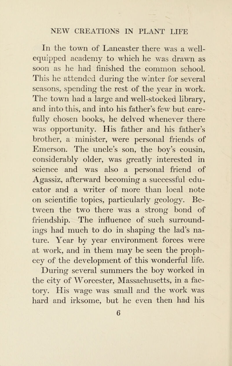 In the town of Lancaster there was a well- equipped academy to which he was drawn as soon as he had finished the common school. This he attended during the winter for several seasons, spending the rest of the year in work. The town had a large and well-stocked library, and into this, and into his father’s few but care- fully cliosen books, he delved whenever there was opportunity. His father and his father’s brother, a minister, were personal friends of Emerson. The uncle’s son, the boy’s cousin, considerably older, was greatly interested in science and was also a personal friend of Agassiz, afterward becoming a successful edu- cator and a writer of more than local note on scientific topics, particularly geology. Be- tween the two there was a strong bond of friendship. The influence of such surround- ings had much to do in shaping the lad’s na- ture. Year by year environment forces were at work, and in them may be seen the proph- ecy of the development of this wonderful life. During several summers the boy worked in the city of Worcester, Massachusetts, in a fac- tory. His wage was small and the work was hard and irksome, but he even then had his