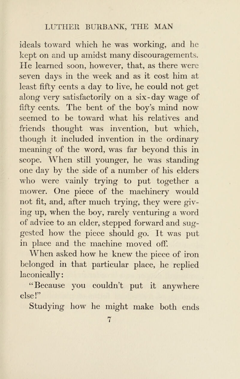 ideals toward which he was working, and he kept on and up amidst many discouragements. He learned soon, however, that, as there were seven days in the week and as it cost him at least fifty cents a day to live, he could not get along very satisfactorily on a six-day wage of fifty cents. The bent of the boy’s mind now seemed to be toward what his relatives and friends thought was invention, but which, though it included invention in the ordinary meaning of the word, was far beyond this in scope. AVhen still younger, he was standing one day by the side of a number of his elders who were vainly trying to put together a mower. One piece of the machinery would not fit, and, after much trying, they were giv- ing up, when the boy, rarely venturing a word of advice to an elder, stepped forward and sug- gested how the piece should go. It was put in place and the machine moved off. When asked how he knew the piece of iron belonged in that particular place, he replied laconically: “Because you couldn’t put it anywhere else!” Studying how he might make both ends