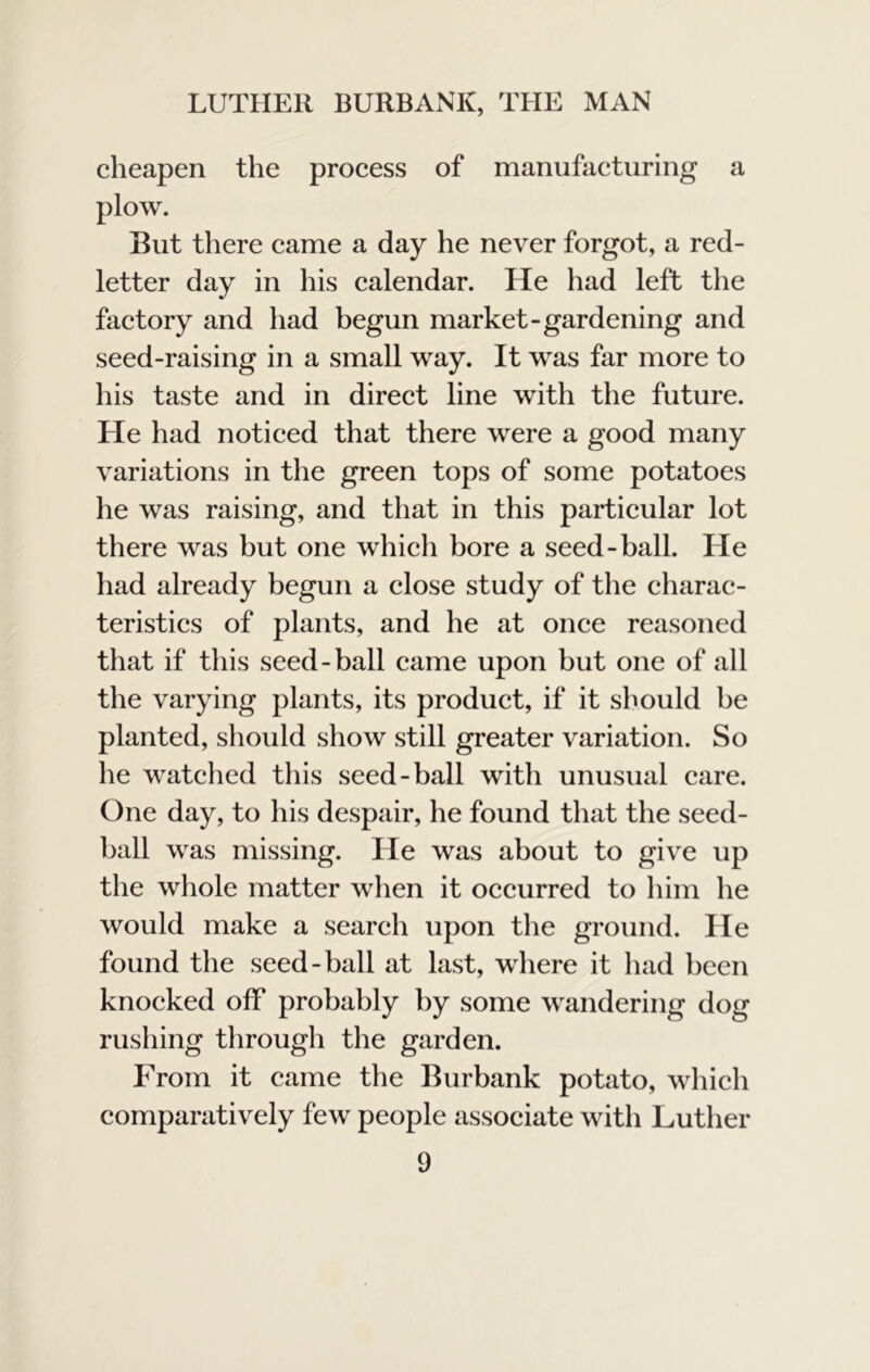 cheapen the process of manufacturing a plow. But there came a day he never forgot, a red- letter day in his calendar. He had left the factory and had begun market-gardening and seed-raising in a small way. It was far more to his taste and in direct line with the future. He had noticed that there were a good many variations in the green tops of some potatoes he was raising, and that in this particular lot there was but one which bore a seed-ball. He had already begun a close study of the charac- teristics of plants, and he at once reasoned that if this seed-ball came upon but one of all the varying plants, its product, if it should be planted, should show still greater variation. So he watched this seed-ball with unusual care. One day, to his despair, he found that the seed- ball was missing. He was about to give up the whole matter when it occurred to him he would make a search upon tlie ground. He found the seed-ball at last, where it liad been knocked off probably by some wandering dog rushing through the garden. From it came the Burbank potato, which comparatively few people associate with Luther