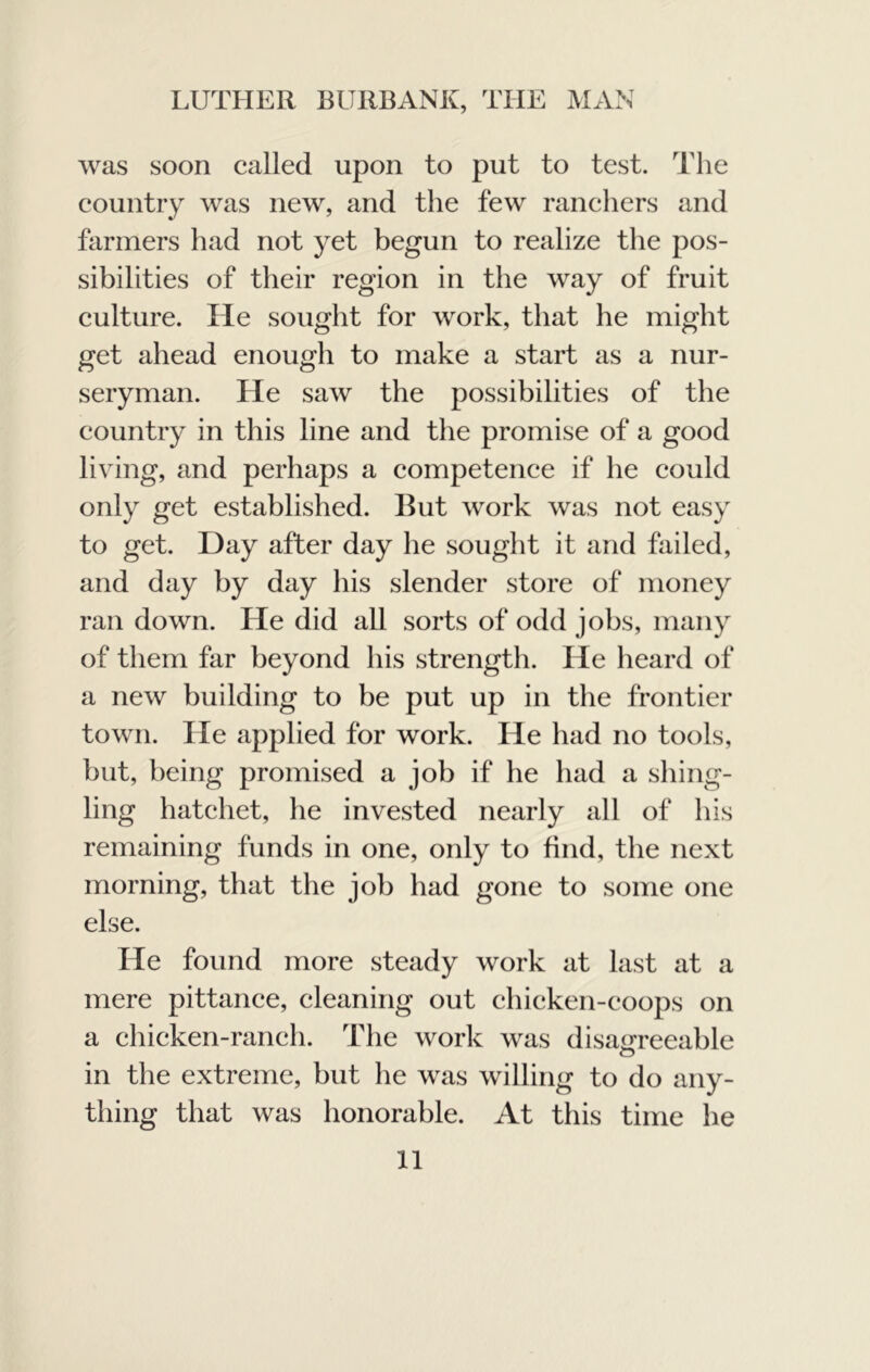 was soon called upon to put to test. The country was new, and the few ranchers and farmers had not yet begun to realize the pos- sibilities of their region in the way of fruit culture. He sought for work, that he might get ahead enough to make a start as a nur- seryman. He saw the possibilities of the country in this line and the promise of a good living, and perhaps a competence if he could only get established. Hut work was not easy to get. Day after day he sought it and failed, and day by day his slender store of money ran down. He did all sorts of odd jobs, many of them far beyond his strength. He heard of a new building to be put up in the frontier town. He applied for work. He had no tools, but, being promised a job if he had a shing- ling hatchet, he invested nearly all of his remaining funds in one, only to find, the next morning, that the job had gone to some one else. He found more steady work at last at a mere pittance, cleaning out chicken-coops on a chicken-ranch. The work was disaOTeeable o in the extreme, but he was willing to do any- thing that was honorable. At this time he