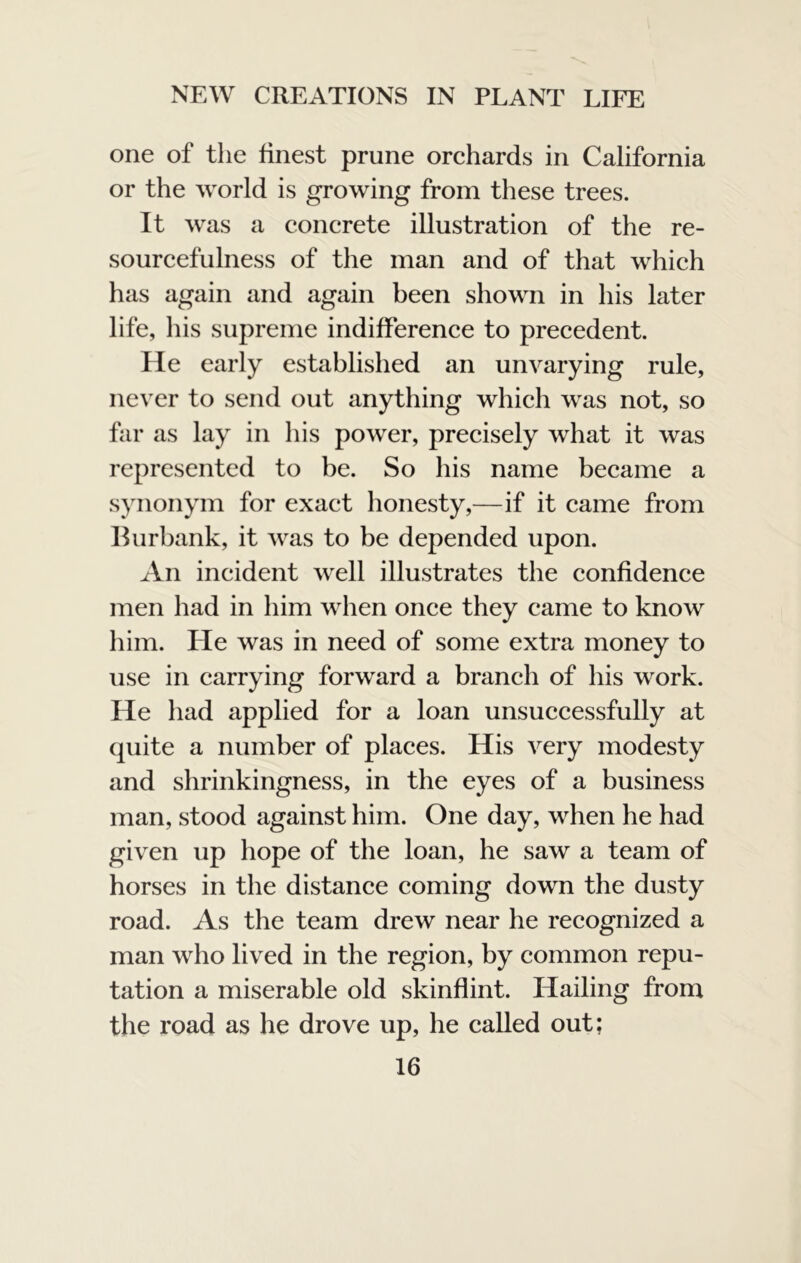 one of the finest prune orchards in California or the world is growing from these trees. It was a concrete illustration of the re- sourcefulness of the man and of that which has again and again been shown in his later life, his supreme indifference to precedent. He early established an unvarying rule, never to send out anything which was not, so far as lay in his power, precisely what it was represented to be. So his name became a synonym for exact honesty,—if it came from Burbank, it was to be depended upon. ^Vn incident well illustrates the confidence men had in him when once they came to know him. He was in need of some extra money to use in carrying forward a branch of his work. He had applied for a loan unsuccessfully at quite a number of places. His very modesty and shrinkingness, in the eyes of a business man, stood against him. One day, when he had given up hope of the loan, he saw a team of horses in the distance coming down the dusty road. As the team drew near he recognized a man who lived in the region, by common repu- tation a miserable old skinflint. Hailing from the road as he drove up, he called out;